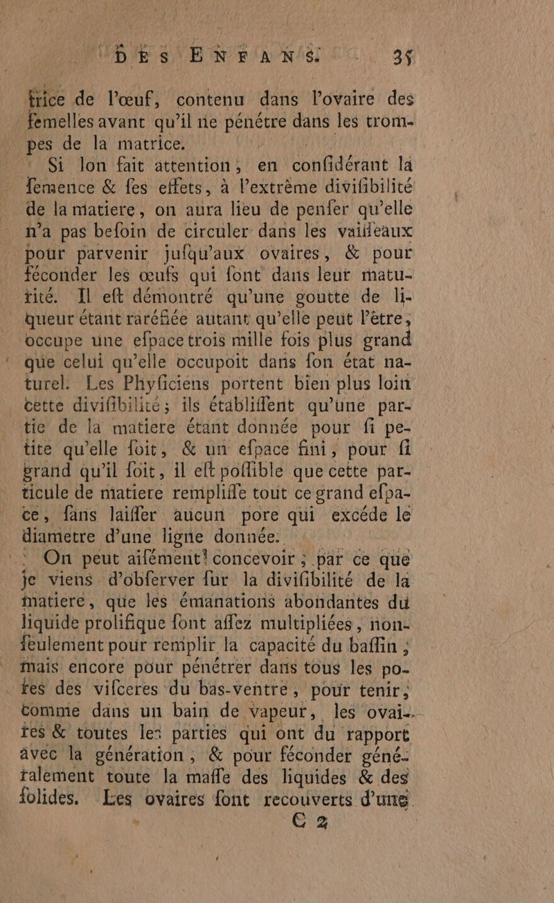 frice de l'œuf, contenu dans l'ovaire des femelles avant qu’il ne pénétre dans les trom- pes de la matrice. APE IUT EARE : Si Jon fait attention, en confidérant la femence &amp; fes effets, à l’extrème divilibilité de la matiere, on aura lieu de penfer qu’elle ma pas befoin de circuler dans les vaileaux pour parvenir jufqu'aux ovaires, &amp; pour féconder les œufs qui font dans leur matu- tité. Il eft démontré qu’une goutte de li- queur étant raréfiée autant qu’elle peut l’ètre, occupe une efpace trois mille fois plus grand que celui qu’elle occupoit dans fon état na- turel. Les Phyficiens portent bien plus loin cette divifibilité; ils établifent qu’une par- tie de la matiere étant donnée pour fi pe- tite qu elle foit, &amp; un efpace fini, pour fi grand qu'il foit, il elt pollible que cette par- ticule de matiere remplifle tout ce grand efpa- ce, fans laifler aucun pore qui excéde le diametre d’une ligne donnée. : On peut aifément! concevoir ; par ce que je viens d’obferver fur la divifibilité de la matiere, que les émanations abondantes du liquide prolifique font affez multipliées , hon- feulement pour remplir la capacité du baflin , Mais encore pour pénétrer dans tous les po- fes des vilceres du bas- ventre, pour tenir, comme dans un bain de Vapeur, les ovai… res &amp; toutes le: parties qui ont du rapport avec la génération, &amp; pour féconder géné- ralement toute la mafle des liquides &amp; des folides. Les ovaires font recouverts d'un > E 2