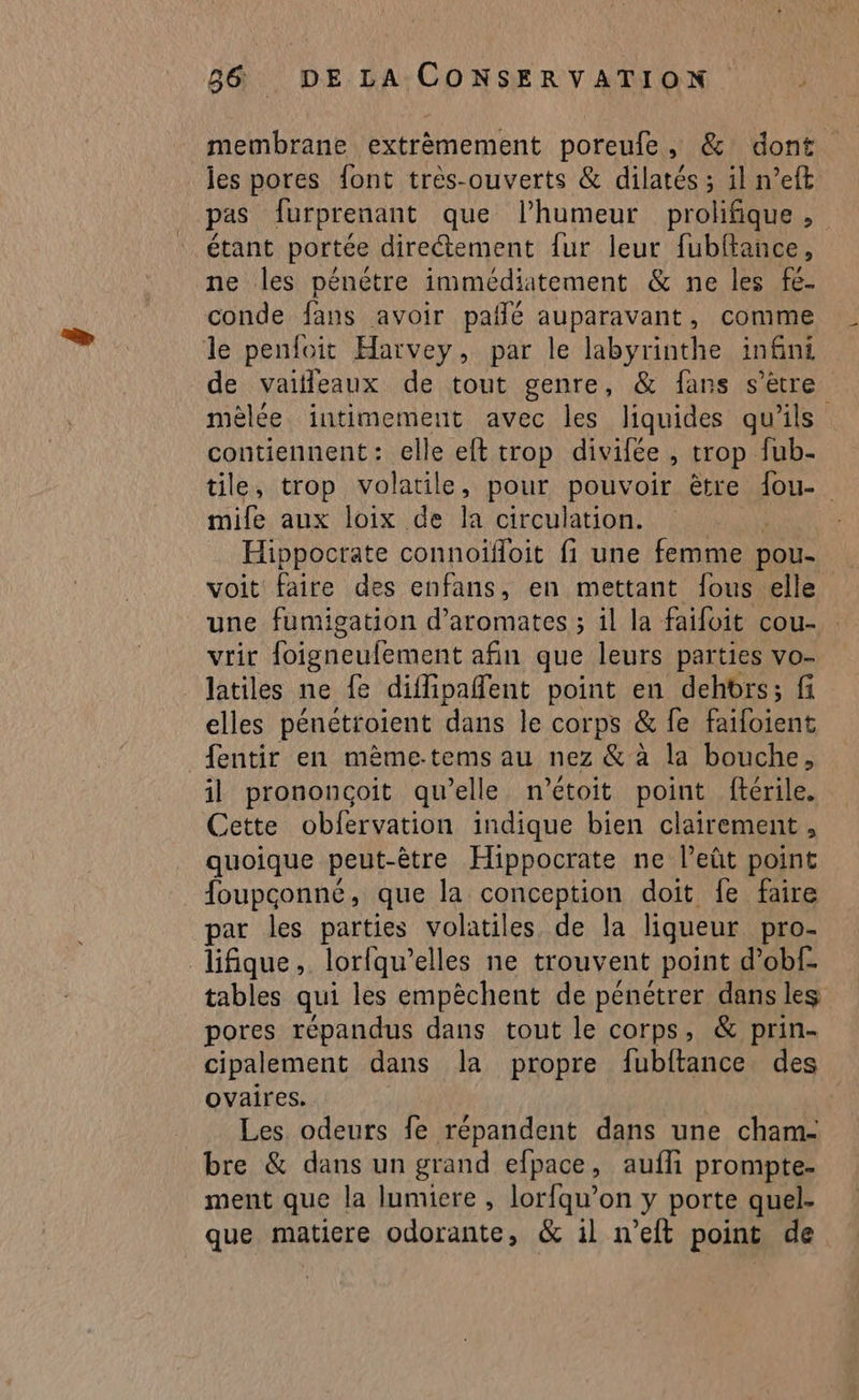membrane extrêmement poreufe, & dont les pores font très-ouverts & dilatés ; il n’eft pas furprenant que lhumeur prolifique, étant portée directement fur leur fubftance, ne les pénètre immédiatement & ne les fe- conde fans avoir pañlé auparavant, comme le penfoit Harvey, par le labyrinthe infini de vaifleaux de tout genre, & fans s’ètre mèlée intimement avec les liquides qu'ils contiennent: elle eft trop divifée , trop fub- tile, trop volatile, pour pouvoir être fou- mife aux loix de la circulation. Hippocrate connoïfoit fi une femme pou- voit faire des enfans, en mettant fous elle une fumigation d’aromates ; il la faifoit cou- vrir oigneufement afin que leurs parties vo- latiles ne fe diflipaffent point en dehbrs ; fi elles pénétroient dans le corps & fe Flbient fentir en mème-tems au nez & à la bouche, il prononcoit qu’elle n'’étoit point ftérile. Cette obfervation indique bien clairement, quoique peut-être Hippocrate ne leût point foupconné, que la conception doit fe faire par les parties volatiles de la liqueur pro- lifique, lorfqu’ elles ne trouvent point d’obf- tables qui les empêchent de pénétrer dans les pores répandus dans tout le corps, & prin- cipalement dans la propre fubftance des ovaires. | Les odeurs fe répandent dans une cham- bre & dans un grand efpace, auffi prompte- ment que la lumiere , lorfqu’on y porte quel- que matiere odorante, & il n’eft point de