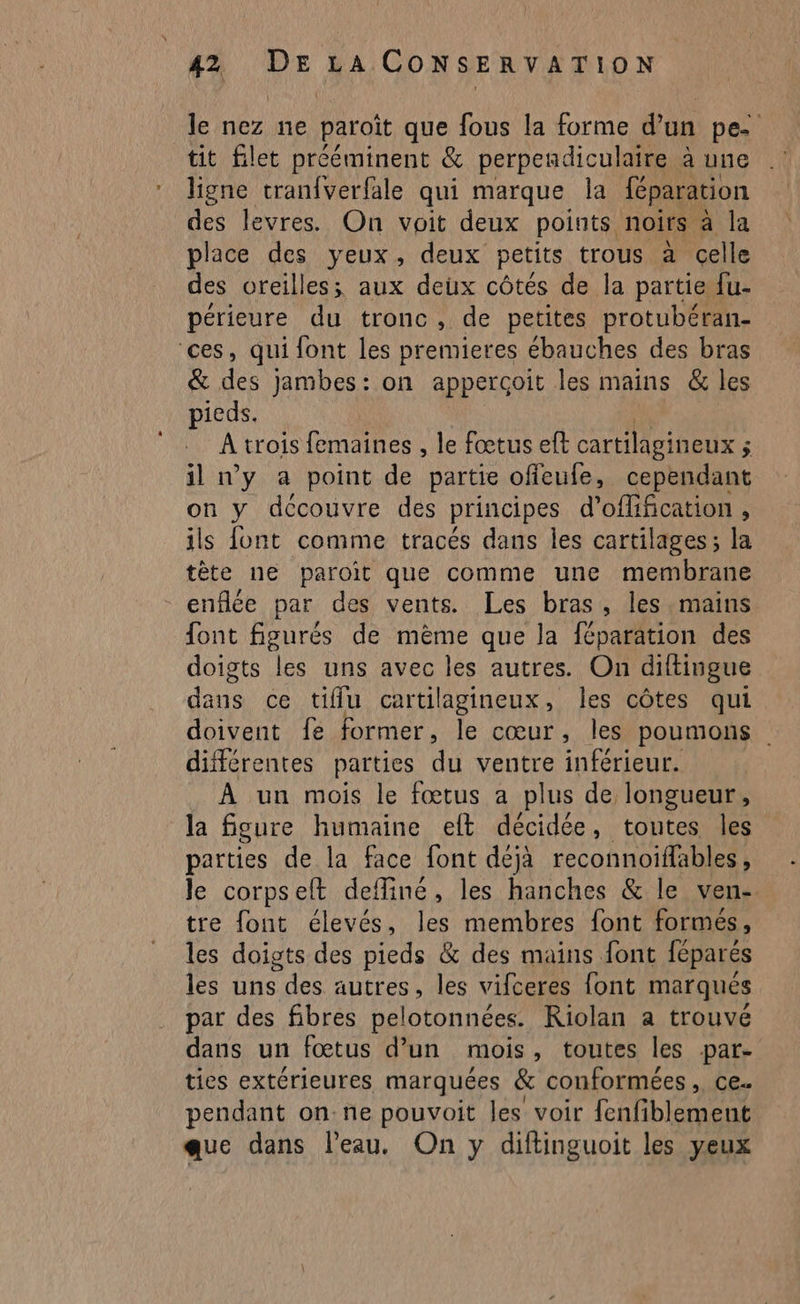 le nez ne paroït que fous la forme d’un pee tit let prééminent &amp; perpendiculaire à une ligne tranfverfale qui marque la féparation des levres. On voit deux points. noirs à la place des yeux, deux petits trous à celle des oreilles; aux deux côtés de la partie fu- périeure du tronc, de petites protubéran- ‘ces, qui font les premieres ébauches des bras &amp; des jambes: on appercoit les mains &amp; les pieds. À trois femaines , le fœtus eft cartilagineux ; ; il ny à point de partie offeufe, cependant on y découvre des principes d'offification , ils font comme tracés dans les cartilages; la tète ne paroit que comme une membrane enflée par des vents. Les bras, les. mains font figurés de mème que la féparation des doigts les uns avec les autres. On diftingue dans ce tiffu cartilagineux, les côtes qui doivent fe former, le cœur, les poumons différentes parties du ventre inférieur. À un mois le fœtus a plus de longueur, la figure humaine eft décidée, toutes les parties de la face font déjà reconnoïfables, le corpselt defliné, les hanches &amp; le ven- tre font élevés, les membres font formés, les doigts des pieds &amp; des mains font féparés les uns gere autres, les vifceres font marqués par des fibres pelotonnées. KRiolan a trouvé dans un fœtus d’un mois , toutes les par- ties extérieures marquées &amp; conformées , ce. pendant on: ne pouvoit les voir fenfiblement que dans l’eau, On y diftinguoit les yeux