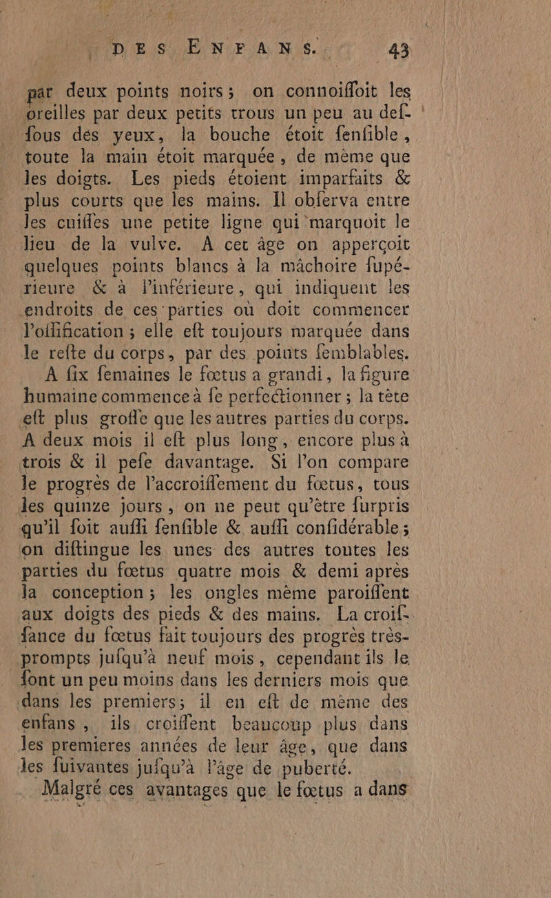 pat deux points noirs; on connoïffoit les oreilles par deux petits trous un peu au def- fous dés yeux, la bouche étoit fenfible , toute la main étoit marquée » de mème que les doigts. Les pieds étoient imparfaits &amp; plus courts que les mains. Il obferva entre les cuifles une petite ligne qui marquoit le lieu de la vulve. À cer âge on appercoit quelques points blancs à la mâchoire fupé- rieure &amp; à linférieure, qui indiquent les endroits de ces parties où doit commencer lofification ; elle eft toujours marquée dans le refte du corps, par des points femblables. À fix femaines le fœtus a grandi, la figure humaine commence à fe perfectionner ; la tête eft plus grofle que les autres parties du corps. A deux mois il eft plus long , encore plus à trois &amp; il pefe davantage. Si l’on compare le progrès de l’accroiflement du fœtus, tous des quinze jours, on ne peut qu'être furpris qu'il foit aufli fenfible &amp; aufli confidérable ; on diftingue les unes des autres toutes les parties du fœtus quatre mois &amp; demi après la conception; les ongles mème paroiflent aux doigts des pieds &amp; des mains. La croif: fance du fœtus fait toujours des progrès très- _prompts jufqu’a neuf mois, cependant ils le font un peu moins dans les derniers mois que dans les premiers; il en eft de mème des enfans , ïils croiflent be caucoup plus dans les premieres années de leur âge, que dans les fuivantes jufqu’àa l’âge de puber té. Malgré ces avantages que le fœtus a dans a va Du