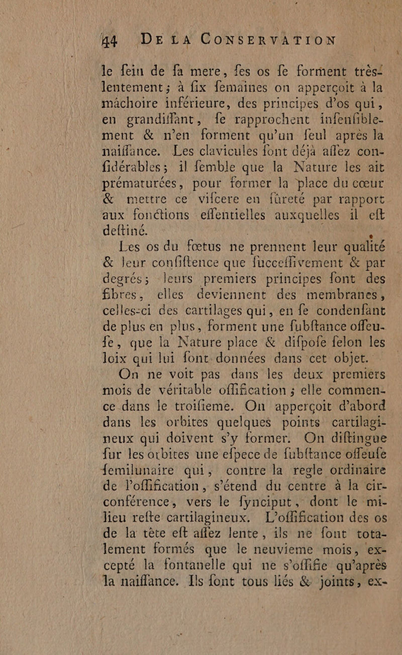 le fein de fa mere, fes os fe forment trèsi lentement ; à fix femaines on apperçoit à la mâchoire inférieure, des principes d’os qui, en grandiflant, fe rapprochent infenfible- ment & n’en forment qu'un feu après la naiflance. Les clavicules font déja affez con- fidérables; il femble que la Nature les ait prématurées, pour former la place du cœur & mettre ce vifcere en füreté par rapport aux fonctions effentielles auxquelles il eft deftiné. Les os du fœtus ne prennent leur QUAI & leur confiftence que fucceflivement & par degrés; leurs premiers principes font des fibres, elles deviennent des membranes, celles-ci des cartilages qui, en fe condenfant de plus en plus, forment une fubftance offeu. je, que ïà Nature place & difpofe felon les loix qui lui font. données dans cet objet. On ne voit pas dans les deux premiers mois de véritable ofifcation ; elle commen- ce dans le troifieme. On apperçoïit d’abord dans les orbites quelques points cartilagi- neux qui doivent s’y former. On diftingue fur les orbites une efpece de fubftance offeufe femilunaire qui, contre la regle ordinaire de l’oflification, s'étend du centre à la cir- conférence, vers le fynciput, dont le mi- lieu refte cartilagineux. L’offification des os de la tête eft aflez lente, ils ne font tota- lement formés que le neuvieme mois, ex- cepté la fontanelle qui ne s’oflife qu'après la naïffance. Ils font tous liés & joints, ex-