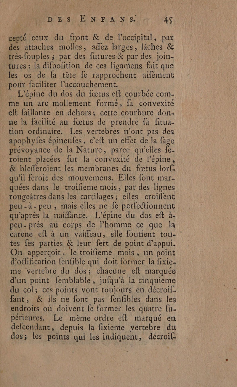 DES ENFANS AS cepté ceux du front &amp; de l’occipital, pat des attaches molles, affez larges, lâches &amp; très-fouples ; par des futures &amp; par des join- tures : la difpofition de ces ligamens fait que les os de la tète fe rapprochent aifément pour faciliter l'accouchement. L'épine du dos du fœtus eft courbée com- me un arc mollement forme, fa convexité eft faillante en dehors; cette courbure don- ne la facilite au fœtus de prendre fa fitua- tion ordinaire. Les vertebres n’ont pas des apophyfes épineufes, c’elt un effet de la fage prévoyance de la Nature, parce qu'elles {e- roient placées fur la convexité de l’épine, &amp; blefferoient les membranes du fœtus lorf. qu’il feroit des mouvemens. Elles font mar. quées dans le troifieme mois, par des lignes rougeâtres dans les cartilages; elles croiflent peu-à-peu, mais elles ne fe perfectionnent qu'après la naiffance. L’épine du dos eft à. peu-près au corps de Phomme ce que la carene et à un vaifleau, elle foutient tou. : tes fes parties &amp; leur fert de point d’appui. On appercoit, le troifieme mois, un point d’offification fenfible qui doit former la fixie- me vertebre du dos; chacune eft marquée d'un point femblable, jufqu’à la cinquieme du col; ces points vont toujours en décroif. fant, &amp; ils ne font pas fenfibles dans les endroits où doivent {e former les quatre fu. périeures. Le même ordre eft marqué en defcendant, depuis la fixieme vertebre du dos; les points qui les indiquent, décroif,