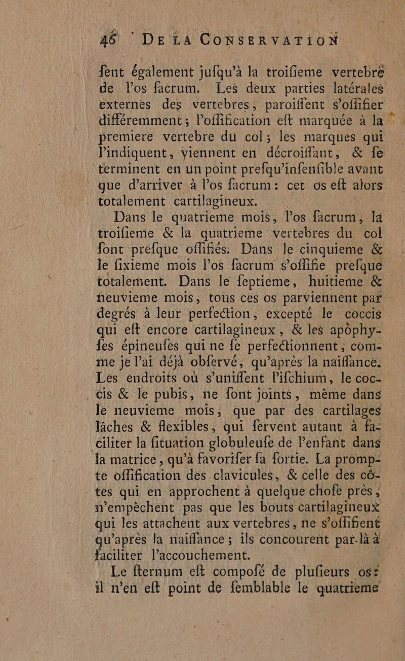 + L 46 ‘ DE LA CONSERVATION fent égälement jufqu’à la troifieme vertebre de los facrum. Les deux parties latérales externes des vertebres, paroifient s’offifier différemment ; l’offification elt marquée à la” premiere vertebre du col; les marques qui indiquent, Viennent en décroifflant, &amp; fe terminent en un point prefqu’infenfble avant gue d'arriver à l'os facrum: cet os eft alors totalement cartilagineux. Dans le quatrieme mois, los facrum , la troifieme &amp; la quatrieme vertebres du col font prefque oflifiés: Dans le cinquieme &amp; le fixieme mois l'os facrum s’offifie prefque totalement. Dans le feptieme, huitieme &amp; heuvieme mois, tous ces os parviennent par degrés à leur perfe“ion, excepté le coccis qui eft encore cartilagineux , &amp; les apophy- {es épineufes qui ne fe perfeétionnent, com- me je lai déjà obfervé, qu'après la naïffancé. Les endroits où s’uniflent l’ifchium, le coc- cis &amp; le pubis, ne font joints, même dans le neuvieme mois, que par des cartilages lâches &amp; flexibles, qui fervent autant à fa: ciliter la fituation globuleufe de l'enfant dans la matrice , qu’à favorifer fa fortie. La promp- te offification des clavicules, &amp; celle des cô- tes qui en approchent à quelque chiofe près ; n'empèchent pas que les bouts cartilagineux qui les attachent aux vertebres, ne s’oflifient qu’apres la naiflance ; ils concourent par-là 4 faciliter l’accouchement. Le fteraum eft compofé de plufeurs os: il n’en eft point de femblable le quatrieme