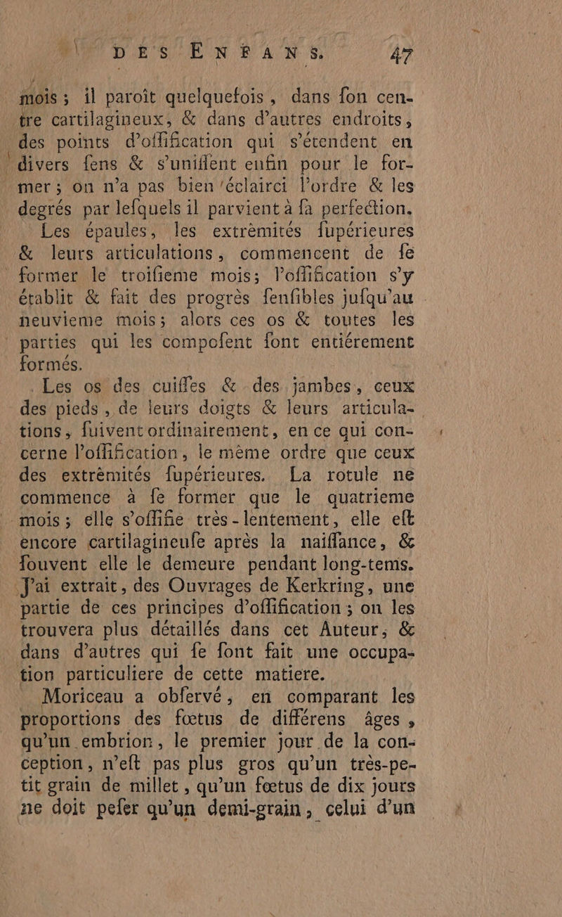 —. / re cartilagineux, &amp; dans d’autres endroits, des points d’offification qui s'étendent en divers fens &amp; s’uniflent enfin pour le for- mer ; On n'a pas bien ’éclairci l’ordre &amp; Îles degrés par lefquels il parvient à fa perfection. Les épaules, les extrèmités fupérieures &amp; leurs articulations, commencent de 1e établit &amp; fait des progrès fenfibles jufqu’au neuvieme mois; alors ces os &amp; toutes les formés. Les os des cuiffes @&amp; des jambes, ceux tions, fuivent ordinairement, en ce qui con- cerne l’offification, le mème ordre que ceux des extrèmités fupérieures. La rotule ne commence à fe former que le quatrieme encore cartilagineufe après la naiflance, &amp; fouvent elle le demeure pendant long-tems. partie de ces principes d’oflification ; on les trouvera plus détaillés dans cet Auteur, &amp; dans d’autres qui fe font fait une occupa- Moriceau a obfervé, en comparant les proportions des fœtus de différens âges , qu'un embrion, le premier jour de la con- ception, n’eft pas plus gros qu’un très-pe- tit grain de millet , qu’un fœtus de dix jours ne doit peer qu’un demi-grain, celui d’un