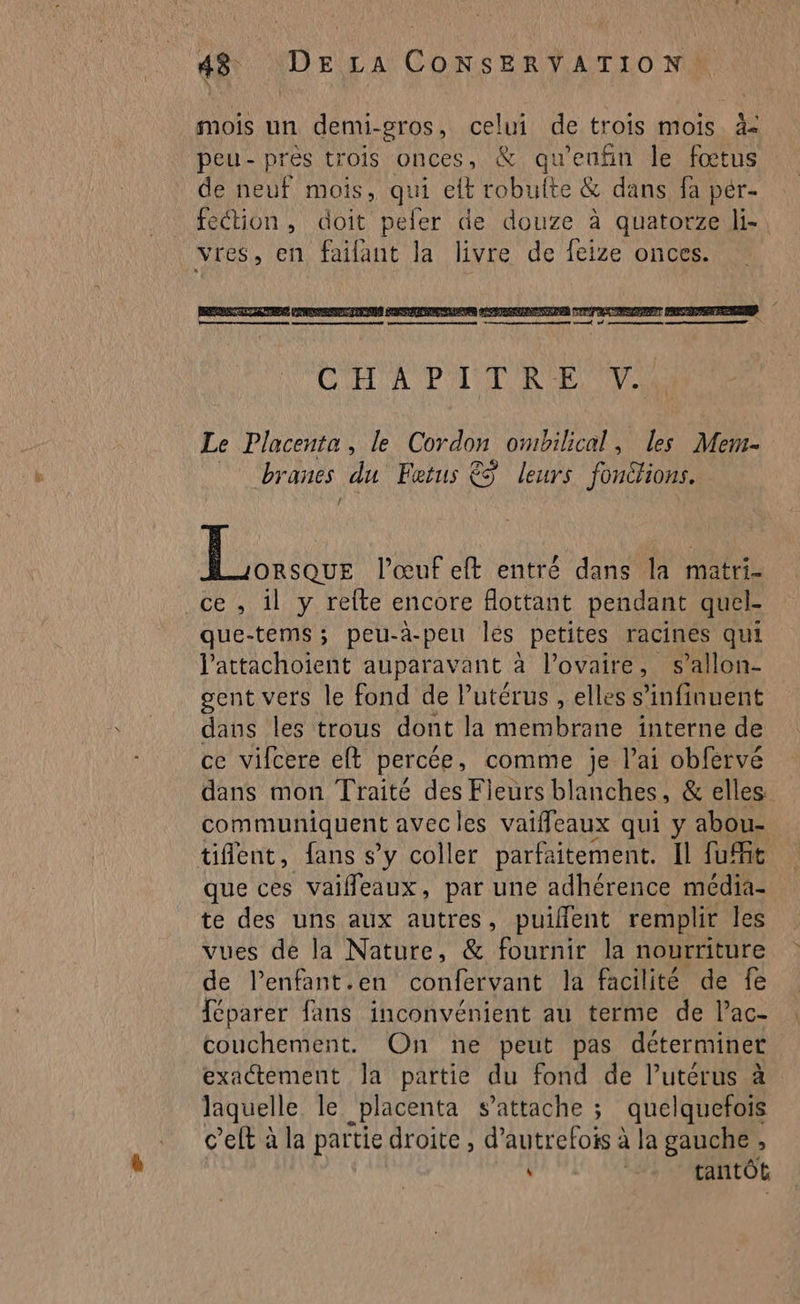 \ mois un demi-gros, celui de trois mois. à peu- près trois onces, &amp; qu’enfin le fœtus de neuf mois, qui eft robulte &amp; dans fà per- feétion, doit peler de douze à quatorze li- vres, en faifant la livre de feize onces. PRIT NE IE RETENUS POSER AR PT ORCORENNAEN CENTER É rene ne en ed A pe nm, nn CHAPITRE UM Le Placenta, le coran ombilical, les Mem- branes du Fetus €S leurs fonéhions. En l'œuf eft entré dans la matri- ce , il y refte encore flottant pendant quel- que-tems; peu-a-peu les petites racines qui lattachoient auparavant à l'ovaire, s’allon- gent vers le fond de l'utérus , elles s’infinuent dans les trous dont la membrane interne de ce vifcere eft percée, comme je l’ai obfervé dans mon Traité des Fleurs blanches, &amp; elles. communiquent avecles vaifleaux qui y abou- tient, fans s'y coller parfaitement. Il fuit que ces vaifleaux, par une adhérence média- te des uns aux autres, puiflent remplit les vues dé la Nature, &amp; fournir la nourriture de l’enfant.en confervant la facilité de fe Téparer fans inconvénient au terme de lac- couchement. On ne peut pas déterminer exactement la partie du fond de l’utérus à laquelle le placenta s'attache ; quelquefois c’eft à la partie droite , d'autrefois à la gauche , : . tantôt