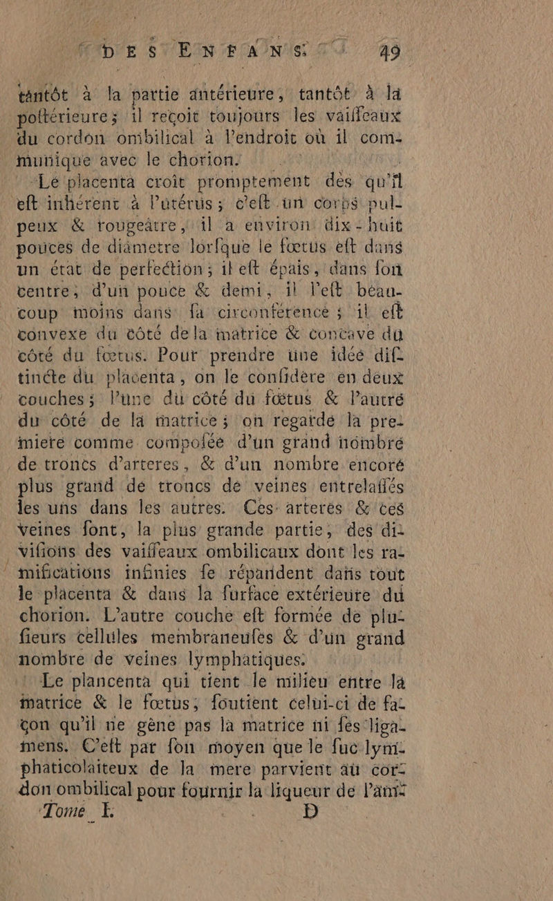 tantôt à la partie antérieure, tantôt à la poltérieure; 1l reçoit toujours les vaieaux du cordon onibilical à l'endroit où il com- Re avec le chorion. Lé placenta croit promptement dès qu V1 eft inhérent à l'utérus; e’eft ün corbs pul- peux & rougeätre, il à environ dix - huit pouces de diametre lorfque le fœtus eft dins un état de perfection; ileft épais, dans fon centre, d'un pouce & demi, il left Lier coup moins dans fa circonference ; il eft convexe du éôté dela matrice & concave du côté du fœtus. Pour prendre une idéé dif tinéte du placenta, on le confidere en deux couches ; lune du côté du fœtus & Pautré du côté de la matrices on regarde la pre: miere comme compoféé d’un grand noimbré de troncs d’arteres, & d’un nombre encoré plus grand dé troncs de veines entrelafés les uns dans les autres Ces: arterés & ces Veines font, la L'pius grande partie, des di vifions des vaiffeaux ombilicaux dont les raz mifications infinies fe répardent dañs tout le placenta & dans la furface extérieure du chorion. L'autre couche eft formée de plu- fieurs cellules membraneufés & d’un grand nombre de veines lymphatiques. Le plancenta qui tient le milieu entre là Matrice & le fœtus, foutient celui-ci de fac çon qu'il ne gène pas la matrice ni {es liga. mens. C'eft pat fon moyen que le fuc lyni phaticolaiteux de la mere parvient âù cor: don ombilical pour rs la liqueur de lan: Tome. E D