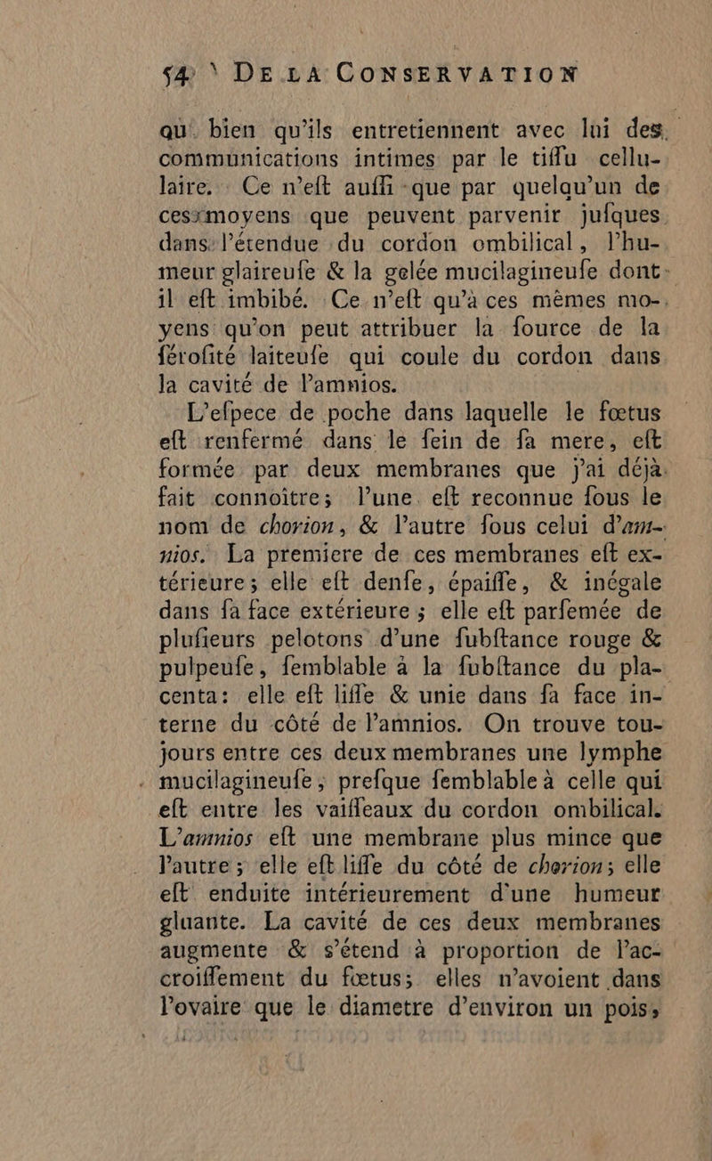 qu. bien qu'ils entretiennent avec lui des. communications intimes par le tiflu cellu- laire. Ce n’eft auffi -que par quelau’un de cesimoyens que peuvent parvenir juiques. dans l’étendue du cordon ombilical, l’hu- meur glaireufe & la gelée mucilagineufe dont: il eft imbibé. Ce n’eft qu’à ces mêmes mo-, yens qu'on peut attribuer la fource de la férofité laiteufe qui coule du cordon dans la cavité de l’amnios. L’efpece de poche dans laquelle le fœtus eft renfermé dans le fein de fa mere, elt formée par deux membranes que j'ai déja. fait connoître; l’une. elt reconnue fous le nom de chorion, & l’autre fous celui d’am- nios. La premiere de ces membranes eft ex- térieure; elle eft denfe, épaifle, & inégale dans fa face extérieure ; elle eft parfemée de plufieurs pelotons d’une fubftance rouge & pulpeufe, femblable à la fubftance du pla- centa: elle eft lifle & unie dans fa face in- terne du côté de l’amnios. On trouve tou- jours entre ces deux membranes une lymphe . mucilagineufe, prefque femblable à celle qui eft entre les vaifleaux du cordon ombilical. L’amnios elft une membrane plus mince que l'autre ; elle eft life du côté de cherion; elle elt enduite intérieurement d'une humeur gluante. La cavité de ces deux membranes augmente & s'étend à proportion de lac- croiflement du fœtus; elles n’avoient dans l'ovaire que le diametre d’environ un pois,