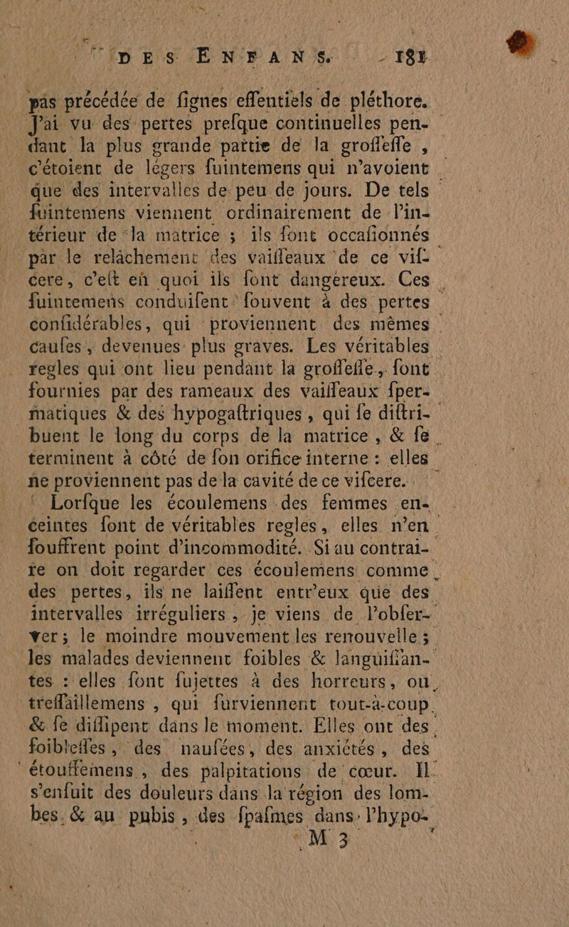 F es p E s E NFAN Se . 18} pis précédée de fignes eféntièls de pléthore. J'ai vu des pertes prefque continuelles pen- dant la plus grande païtie de la grofiefle , c'étoient de légers fuintemens qui navoient . due des intervalles de peu de jours. De tels fuintemens viennent ordinairement de l’in- térieur de Ja matrice ; ils font occafionnés par le relâchement des vailleaux de ce vif cere, c’elt eh quoi ils font dangereux. Ces . fuintemens conduifent: fouvent à des pertes | confidérables, qui proviennent des mêmes caufes, devenues plus graves. Les véritables | regles qui ont lieu pendant la grofeñle., font fournies par des rameaux des vaifleaux fper- Matiques & des hypogaftriques , qui fe diftri buent le long du corps de la matrice , & fe. terminent à côté de fon orifice interne : elles ñe proviennent pas de la cavité de ce vifcere.. | Lorfque les écoulemens des femmes en- ceintes font de véritables regles, elles n’en fouffrent point d’incommodité. Si au contrai- fe on doit regarder ces écoulemens comme, des pertes, ils ne laiffént entr’eux que des intervalles irréguliers , je viens de lobfer- ver; le moindre mouvement les renouvelle 3 les malades deviennent foibles & languifian- tes : elles font fujettes à des horreurs, ou. trefaillemens , qui furviennent tout-à-coup. & fe diflipenc dans le moment. Elles ont des. foibiefles , des naufées, des anxictés, des étouflemens , des palpitations de cœur. Il. s'enfuit des douleurs dans la région des lom- bes. & au PAPE , des lpafmes dans: | PAGES M 3