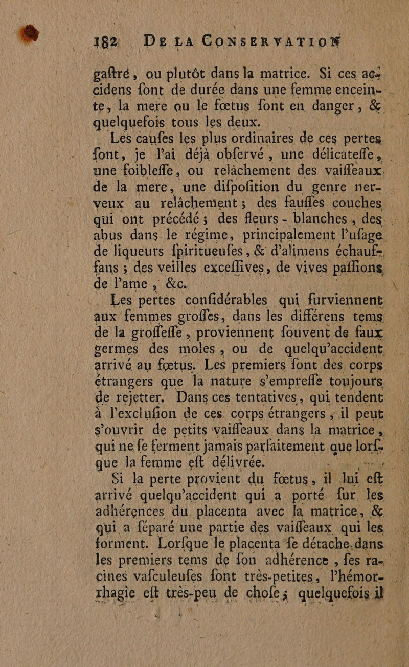 rail, ou plutôt dans la matrice. Si ces acï te, la mere ou le fœtus font en danger , GR y Er quelquefois tous les deux. 1 Les caufes les plus ordinaires de ces pertes font, je l'ai déjà obfervé, une délicateffe, une foibleffe, ou relâchement des vaiffeaux. de la mere, une difpofition du genre ner- . Veux au relâchement; des faufles couches. abus dans le régime, principalement l’ufage. de liqueurs fpiritueufes , & d’alimens échauf-, fans ; des veilles exceflives, de vives pañons de l'ame , &c. x Les pertes confidérables qui Fer | aux femmes groffes, dans les différens tems germes des moles, ou de quelqu? accident ! arrivé au fœtus. Les premiers font des corps étrangers que la nature s'empreffe toujours de rejetter, Dans ces tentatives, qui tendent à l’exclufion de ces. corps étrangers ; il peut s'ouvrir de petits vaifleaux dans la matrice , ge la femme eff déli ivrée. arrivé quelqu’accident qui a porté fur les adhérences du. placenta avec la matrice, & qui a féparé une partie des vaiffleaux qui les les premiers tems de fon adhérence , fes ra cines vafculeufes font très-petites, l'hémot- de LES