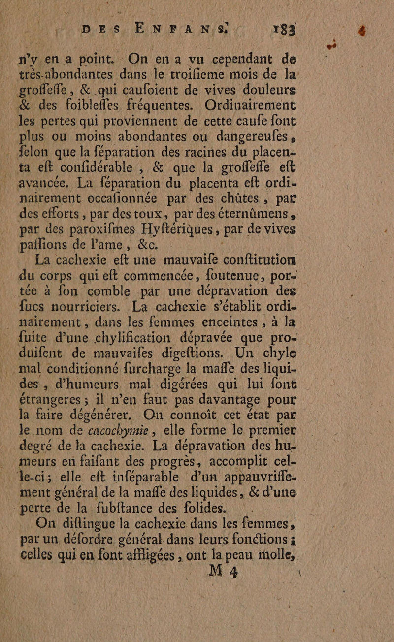 D pP0 IE XS PUNIFCA ARTS r83 n y. en a point. On en a vu cependant de trés-abondantes dans le troifieme mois de la groffefe, &amp; qui caufoient de vives douleurs &amp; des foibleffes fréquentes. Ordinairement les pertes qui proviennent de cette caufe font plus ou moins abondantes ou dangereufes, Aclon que la féparation des racines du placen- ta eft confidérable , &amp; que la groffefle eft avancée. La féparation du placenta eft ordi. nairement occalionnée par des chûtes , par des efforts, par destoux, par des éternûmens , par des paroxifes Hyftériques , par de vives pallions de l'ame, &amp;c. La cachexie eft une mauvaife conftitutiorz du corps qui eft commencée, foutenue, por= tée à fon comble par une dépravation des fucs nourriciers. La cachexie s'établit ordi- _ näirement, dans les femmes enceintes , à la fuite d’une chylification dépravée que pro- duifent de mauvaifes digeftions. Un chyle mal conditionné furcharge la maffe des liqui- des > d'humeurs mal digérées qui lui font étrangeres ; ; il n’en faut pas davantage pour la faire dégénérer. On connoït cet état par Je nom de cacochymie , elle forme le premier degré de ta cachexie. La dépravation des hu- . meurs en faifant des progrès, accomplit cel- Je-ci; elle cft inféparable d’un appauvrifle- ment général de la mafñle des liquides, &amp; d’une perte de la fubftance des folides. On diflingue la cachexie dans les femmes, par un défordre général dans leurs fonctions ; celles qui en font SES ont la peau molle, M 4