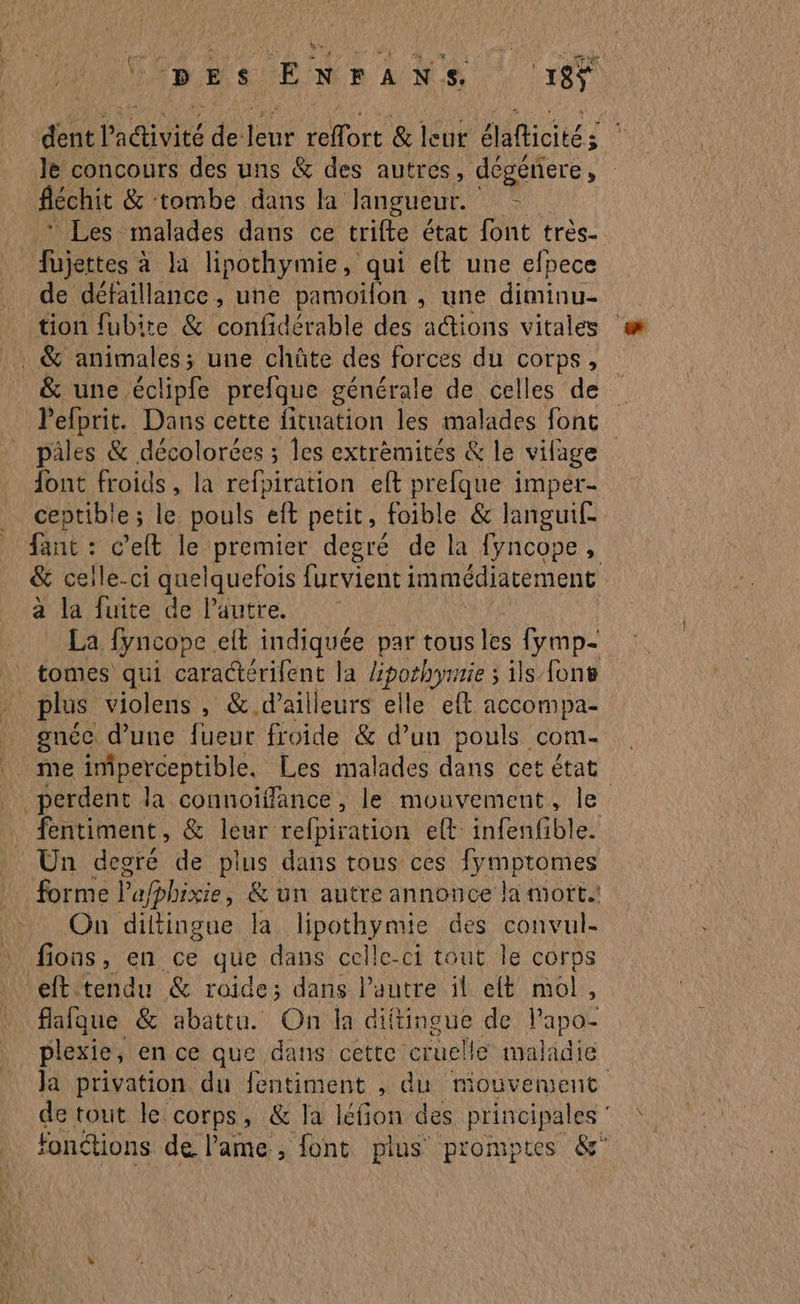 &s% 4 DES ENrANS 185 dent activité de leur reffort & leur élafticités le concours des uns & des autres, dégénere, féchit & tombe dans la langueur. = * Les malades dans ce trifte état font très- fujertes à à la lipothymie, qui elt une efpece de défaillance, une pamoïfon , une diminu- tion fubite & confidérable des actions vitales . & animales; une chüûte des forces du corps, & une éclipfe prefque générale de celles de l'efprit. Dans cette fituation les malades font pâles & décolorces ; les extrèmités & le vifage font froids, la refpiration eft prefque imper- ceptible ; le pouls eft petit, foible & langui£ fant : c’eft le premier degré de la fyncope, & celle-ci quelquefois furvient immédiatement a la fuite de l'autre. La fyncope elt indiquée par tous les fymp- tomes qui caractérifent la He ils font l'a plus violens , & d’ailleurs elle eft accompa- gnée d’une fueur froide & d’un pouls come me imperceptible. Les malades dans cet état perdent la connoïffance , le mouvement, le fentiment, & leur refpiration et infenfible. Un degré de plus dans tous ces fymptomes forme Pafphixie & un autre annonce la mort. On diltingue la lipothymie des convul- fious, en ce que dans celle-ci tout le corps eft tendu & roide; dans l’autre il eft mol, flafque & abattu. On la diftingue de lapdé plexie, en ce que dans cette cruel He maladie Ja privation du fentiment , du mouvetvent de tout le corps, & Ja léfion des principales fonétions de lame, font plus promptes &'