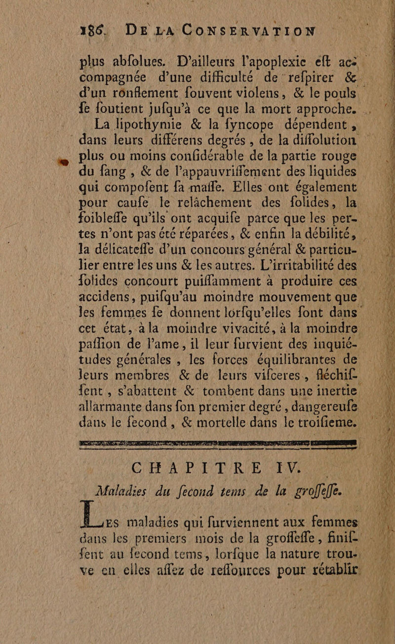 compagnée d’une difficulté de refpirer &amp;. d’un rônflement fouvent violens, &amp; le pouls. La lipothymie &amp; la {yncope dépendent , dans leurs différens degrés , de la diffolution plus ou moins confidérable de la partie rouge qui compofent fa male. Elles ont également pour caufe le relâchement des folides, la foibleffe qu ils ont acquife parce que les per- lier entre les uns &amp; les autres. L'irritabilité des accidens, puifqu’au moindre mouvement que les femmes fe donnent lorfqu’ elles font dans’ cet état, à la moindre vivacité, à la moindre tudes générales , les forces équilibrantes de leurs membres &amp; de leurs vifceres, fléchif fent , s’abattent &amp; tombent dans une inertie allarmante dans fon premier degré , dangereufe dans le fecond , &amp; mortelle dans le troifieme. | maladies qui furviennent aux Au dans les premiers mois de la groffefle , fini£ fent au fecond tems, lorfque la nature trou: ve en clles aflez de reffources pour rétablir LS ere M _ nn. c SR LA | QE 7 de re CÉT< PIE 1e À Si = 2 > ce > ae ce pe = ue