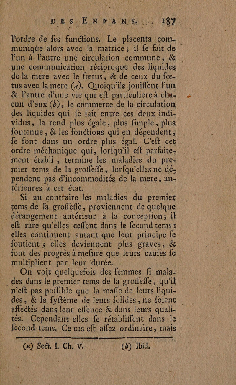 DES. ENFAaNns. 14 TRS Tordre de jo Reno Le Fate com munique alors avec la matrice; il fe fait de tus avec la mere (a). Quoiqu'il jouiffent Pun =, cun d’eux (b), lé commerce de la circulation des liquides qui fe fait entre ces deux indi- vidus, la rend plus égale, plus fimple, plus foutenue , &amp; les fonctions qui en dépendent, ordre méchanique qui, lorfqu’il eft parfaite. mier tems de la groffeffe, lorfqu’elles ne dé. pendent pas d’incommodités de la mere, an- térieures à cet état. _ Si au conttaire lés maladies du premier tems de Ja groffefe, proviennent de quelque dérangement antérieur à la conception; il elt rare qu’elles ceffent dans le fecond tems: elles continuent autant que leur principe fe foutient ; elles deviennent plus graves, &amp; font des progrès à mefure que leurs caules fe multiplient par leur durée. On voit quelquefois des femmes fi mala- n’eft pas poffible que la maffe de, leurs qui- tes. Cependant elles fe rétabliffent dans le Dessiner (a) Set. L Ch V (6) Ibid