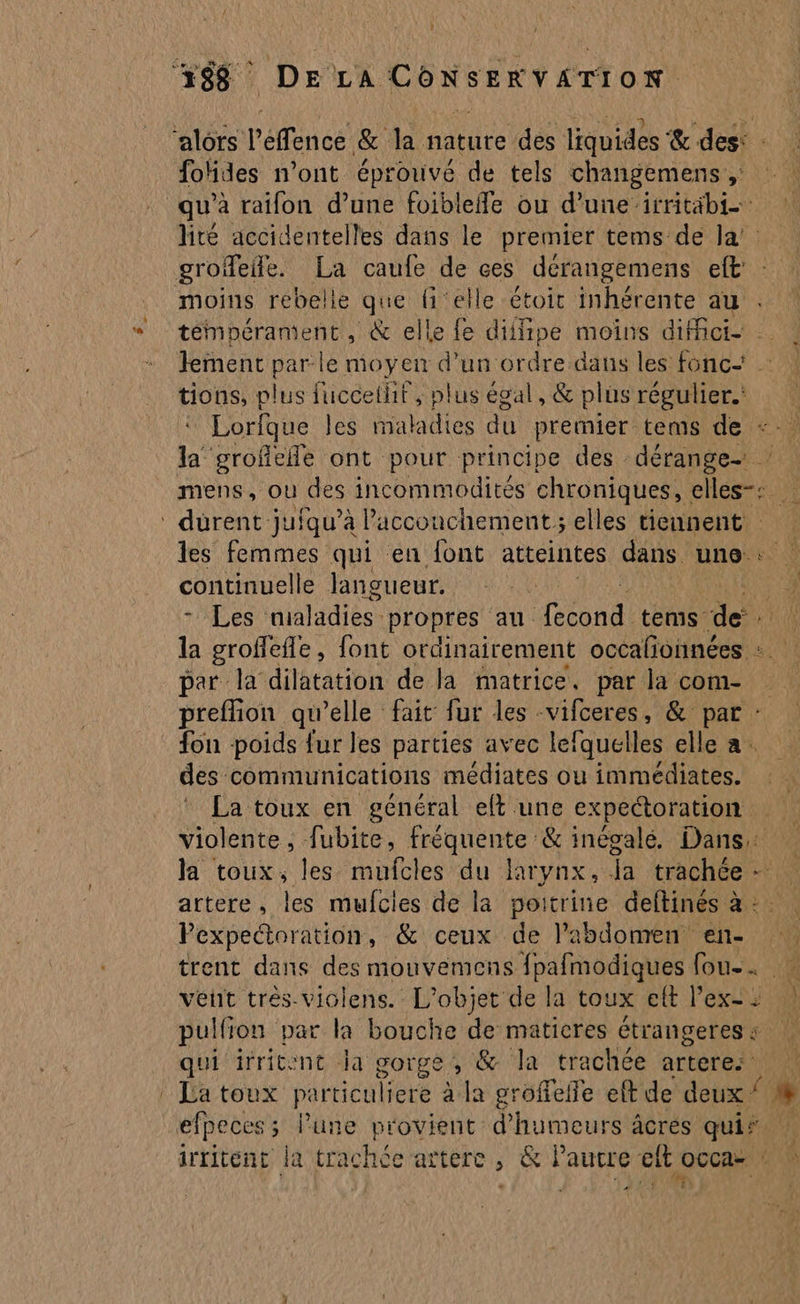 ‘alors l’effence &amp; la nature des liquides &amp; des: : fohdes n’ont éprouvé de tels changemens ,: qu'a raifon d’une foibleffe ou d’une irritäbi- lite accidentelles dans le premier tems de Ja. groffeife. La caufe de ces dérangemens et moins rebelle que {elle étoit inhérente au témpérament, &amp; elle fe diifipe moins diici- lement par le moyen d’un ordre dans les fonc tions, plus fuccethit , plus égal, &amp; plus régulier. Lorfque les maladies du premier tems de +. la grofieñle ont pour principe des dérange- ! mens, où des incommodités chroniques, elles-: ‘ durent juiqu’à Paccouchement; elles tieunent les femmes qui en font atteintes dans une: continuelle langueur. ;) - Les maladies” propres au ol tems de. A la groffefle, font ordinairement occafonnées : par la dilatation de la matrice, par la com- preflion qu’elle fait fur les -vifceres, &amp; par : fon poids fur les parties avec lefquelles elle a. des communications médiates ou immédiates. La toux en général eft une expectoration violente, fubite, fréquente &amp; inégalé. Dans: la toux, les mufcles du larynx, Ja trachée- artere, les mufcies de la poitrine deftinés à :. Pexpectoration, &amp; ceux de la bdomen en- trent dans des mouvemens fpafmodiques fou. vent trés-violens. L'objet de la toux elt l’ex- : pulfion par la bouche de maticres étrangeres : qui irritent Ja gorge, &amp; la trachée arteres | La toux particuliere à la groffelfe eft de deux ‘ % efpeces; lune provient d’'humeurs âcres qui? | irritent la trachcée artere &amp; NaHeR ef ft occa- PAR { }