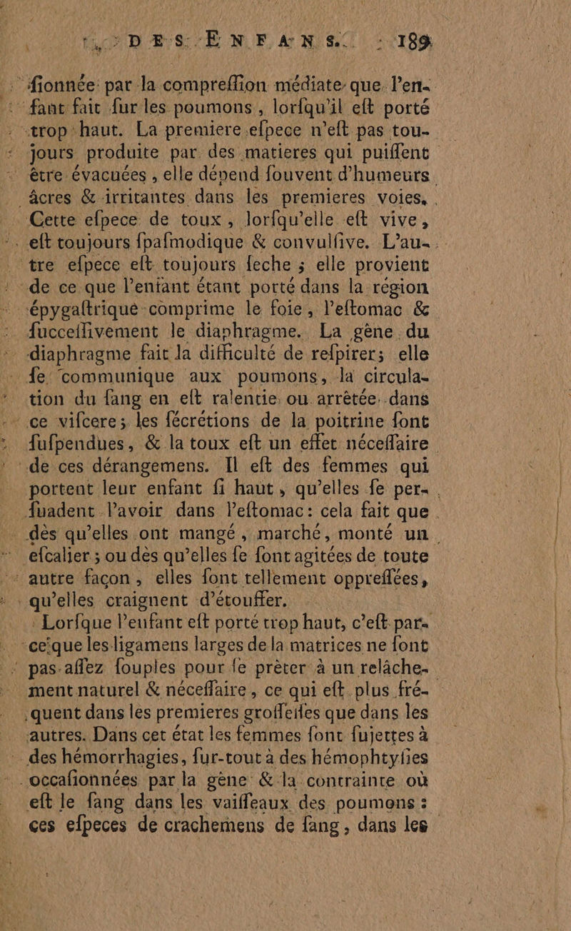 OT CNT Be SUR NUE, 4 NI) 22108 :fionnée: pat la compreflion médiate que. l’en - faut faic fur les poumons , lorfqu’il eft porté trop haut. La premiere efpece n’eft pas tou. ie jours produite par. des matieres qui puiffent être évacuces , elle dépend fouvent d'humeurs, âcres &amp; irritantes dans les premieres voies, . Cette efpece de toux, loriqu’elle elt vive, :. eft toujours fpafmodique &amp; convulfive. L’au- . tre efpece elt toujours {eche ; elle provient de ce que l'enfant étant porté dans la region “épygaftriqué comprime le foie, l’eftomac &amp; fucceflivement le dianhragme. La gène du diaphragme fait la diicul Ité de refpirer; elle fe communique aux poumons, la circula- tion du {ang en elt ralentie. ou arrêtée. dans - ce vifcere; les fécrétions de la poitrine font fufpendues, &amp; la toux eft un effet néceflaire | de ces dérangemens. Il eft des femmes qui portent leur enfant fi haut, qu’elles fe per. fuadent Pavoir dans Peftomac: cela fait que . dès qu’elles ont mangé, marché, monté un. + autre facon, elles font tellement oppreflées, qu’elles craignent d’étouffer. : Lorfque l’eufant eft porté trop haut, c’eft pare . -ceïque les ligamens larges de la matrices ne font pas-affez fouples pour le prèter à un relâche. _ mentnaturel &amp; néceflaire, ce qui eft plus fré- .quent dans les premieres groffeiles que dans les _ autres. Dans cet état les femmes fonc fujettes à … des hémorrhagies, fur-tout à des hémophtylies * . occafonnées par la gène &amp; la contrainte où eft le fang dans les vaiffeaux des poumons : ces efpeces de crachemens de fang, dans les