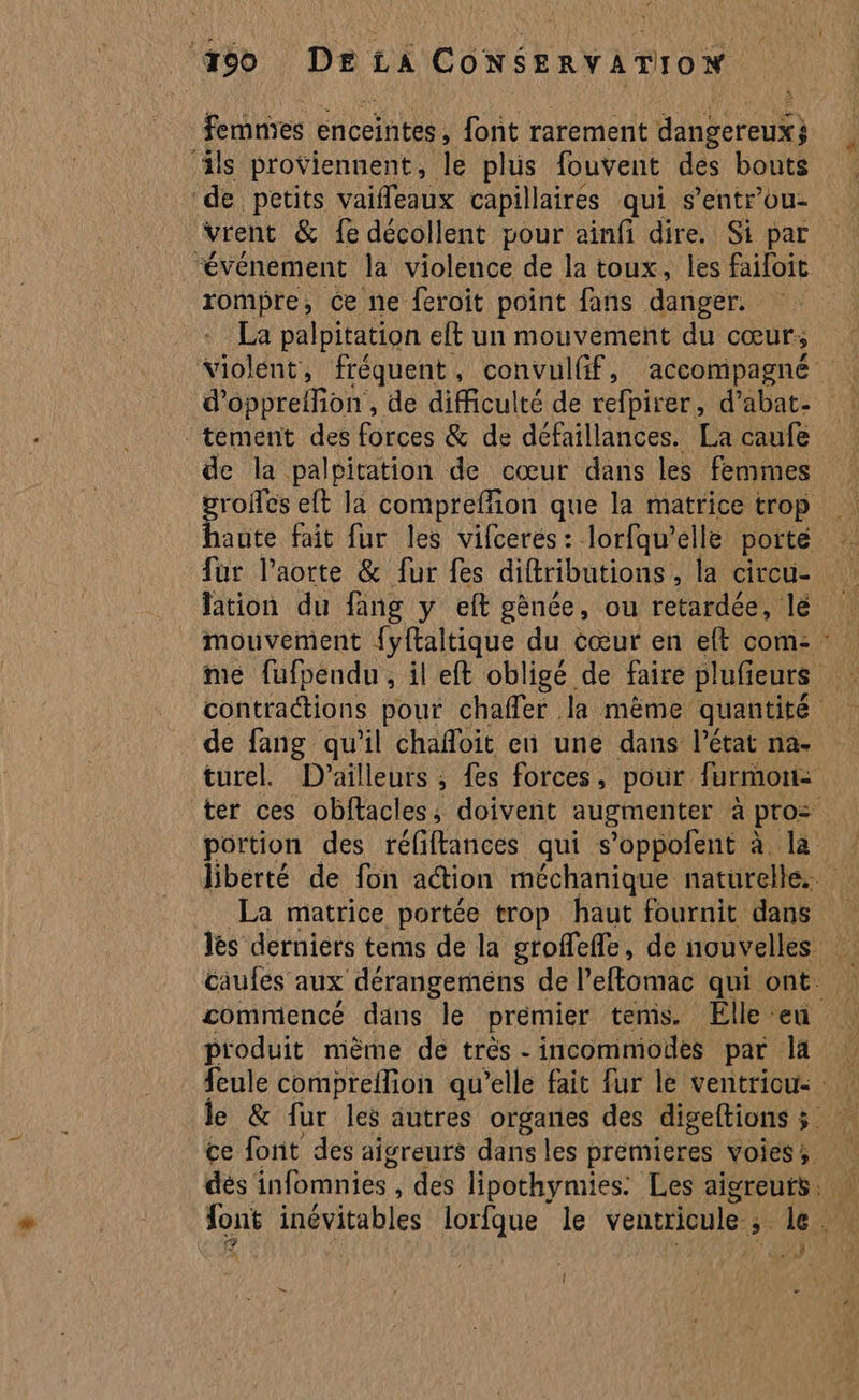 femmes enceintes , font rarement diibéredE) ‘als proviennent, le plus fouvent des bouts de petits vaifleaux capillaires qui s’entrou- “événement la violence de la toux, les failoit rompre, Ce ne feroit point fans danger. La palpitation elt un mouvement du cœur; tement des forces &amp; de défaillances. La caufe de la palpitation de cœur dans les femmes groies eft la compreffion que la matrice trop hante fait fur les vifceres: lorfqu’elle porte fur l'aorte &amp; fur fes difributions , la circu- # de fang qu'il chafloit en une dans l’état na. La matrice portée trop haut fournit dans produit mème de très - incommodes par la F4 ; à | 7, 2 ,