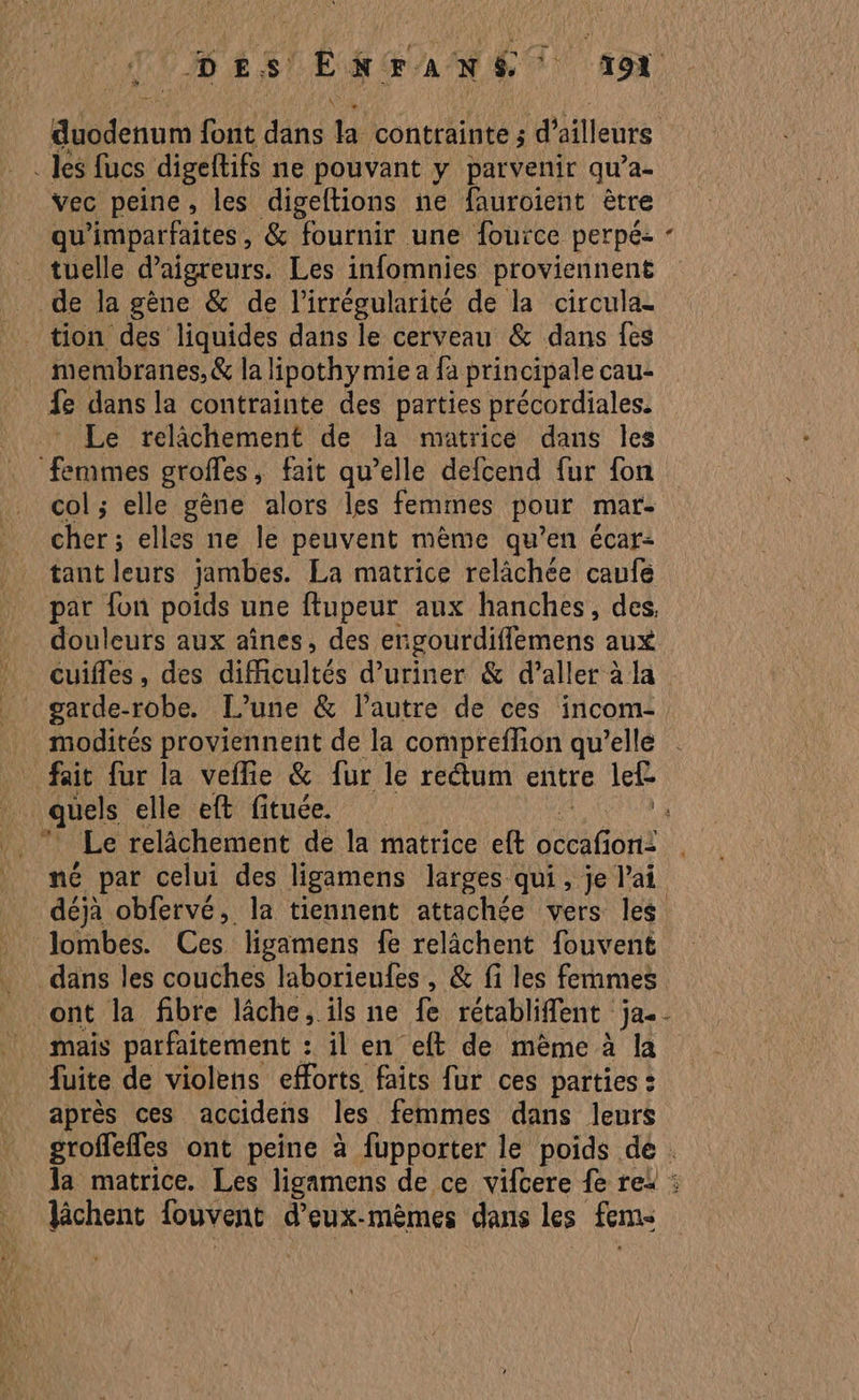 . Jés fucs digeltifs ne pouvant y parvenir qu’a- vec peine, les digeftions ne fauroient ètre qu'imparfaites, &amp; fournir une fouïce perpé- . tuelle daigreurs. Les infomnies proviennent de la gène &amp; de l’irrégularité de la circula- tion des liquides dans le cerveau &amp; dans fes membranes, &amp; la lipothymie a fa principale cau- fe dans la contrainte des parties précordiales. Le relâchement de la matrice dans les ‘femmes groffes, fait qu’elle defcend fur fon col ; elle gène alors les femmes pour mar- cher ; elles ne le peuvent mème qu’en écar: tant leurs jambes. La matrice relâchée caufe par fon poids une ftupeur aux hanches, des, douleurs aux aînes, des engourdiffémens aux* : cuifles, des difficultés d’uriner &amp; d’aller à la _ garde-robe. L’une &amp; l'autre de ces incom- fait fur la veflie &amp; fur le rectum entre lef * Le relâchement de la matrice eft dt Ori: né par celui des ligamens larges qui, je l'ai lombes. Ces ligamens fe relâchent fouvent dans les couches laborieufes , &amp; fi les femmes ont la fibre lâche, ils ne fe rétabliffent ja. fuite de violens efforts faits fur ces parties : après ces accidens les femmes dans leurs lâchent fouvent d’eux-mèmes dans Les fem L