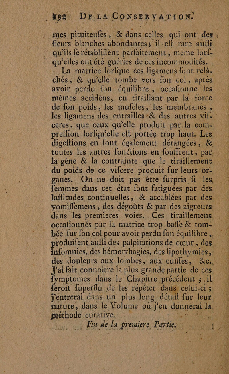 oz D Fr, LA Co NSE RY ATION + fleurs blanches abondantes; il et rare auf qu'ils fe rétablifent parfaitement , mème lorf mèmes accidens, en tiraillant par la force de fon poids, les mufcles, les membranes, ceres, que ceux qu'elle produit par la com- preflion lorfqu’elle eft portée trop haut. Les digeftions en font également dérangées, &amp; femmes dans cet état font fatiguées par des occafonnés par la matrice trop bafle &amp; tom- _ J'ai fait connoitre la plus grande partie de ces feroit luperflu de les répéter daus, celui-ci ; méthode curative. à 5 . Fin de la Pretuiere, Partie. VA
