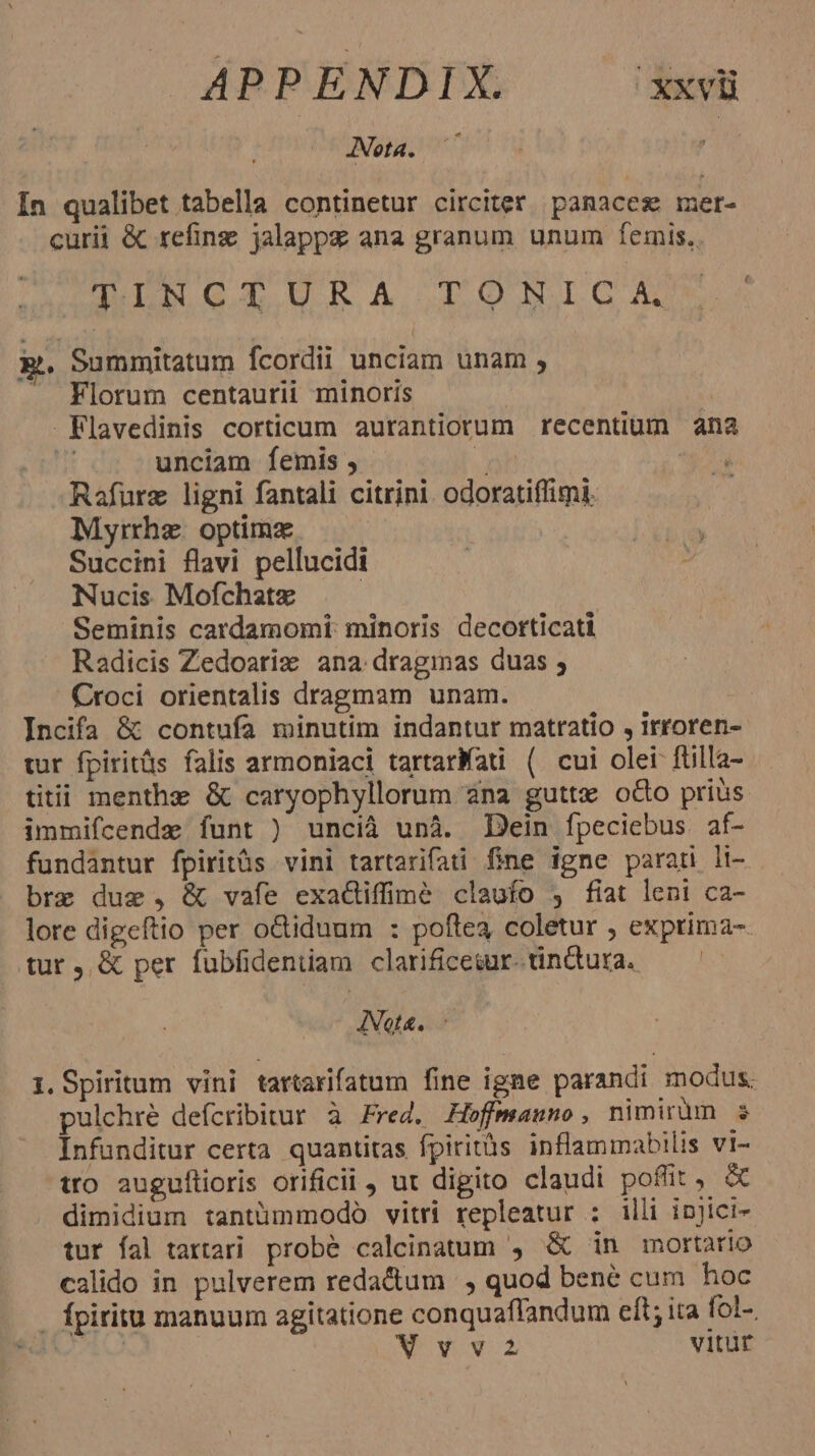 ANota. 77 In qualibet tabella continetur circiter panaceg mer- curii &amp; refing jalappz ana granum unum fÍemis. DuC UPA TONIGA x. Summitatum fcordii unciam unam , - Florum centaurii minoris | Flavedinis corticum aurantiorum recentium ana j: unciam femis , Jah Rafurz ligni fantali citrini odoratiffimi. Myrrhe. optimz Succini flavi pellucidi Nucis Mofchate Seminis cardamomi: minoris decorticati Radicis Zedoarix ana dragmas duas ; Croci orientalis dragmam unam. : Incifa &amp; contufa minutim indantur matratio , irroren- tur fpiritüs falis armoniaci tartarfati ( cui olei füilla- titii menthz &amp; caryophyllorum ana guttx odo prius. immifcende funt ) uncià unà. Dein fpeciebus af- fundantur fpiritás vini tartarifai fine igne parari li- bre due, &amp; vafe exaciffime claufo , fiat leni ca- lore digeftio per o&amp;tiduum : poftea coletur ; exprima-. tur, &amp; per fubfideniam clarificesur.tindura. — ^ ANot&amp;. - i. Spiritum vini tartarifatum fine igne parandi modus. pulchré defcribitur à Fred. Hoffmauno , nimirum s Infunditur certa quantitas fpiritàs inflammabilis vi- tro auguftioris orificii, ut digito claudi poflit, &amp; dimidium tantümmodó vitri repleatur : illi injici- tur fal tartari probé calcinatum , &amp; in mortario calido in pulverem redactum |, quod bené cum hoc - fpiritu manuum agitatione conquaffandum eft; ia fol- NN ARV Vvva2 vitür [4