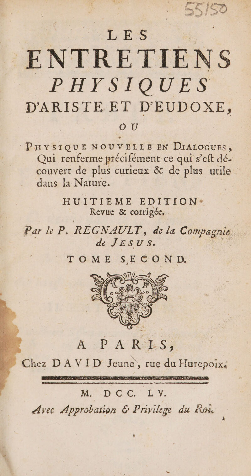 LES ENTRETIENS PHYSIQUES D'ARISTE ET D EUDOXE, | OU PaysiQUE NOUVELLE EN Drarocuess, Qui renferme précifément ce qui s’eft dé- couvert de plus curieux &amp; de plus utile. dans la Nature. HUITIEME EDITION: Revue &amp; corrigée. Par le P. RE GNAULT, de La Pre de JESUS. TOME SECOND. A :D ARMES) Chez D A VID Jeune, rue du Hurepoix. L