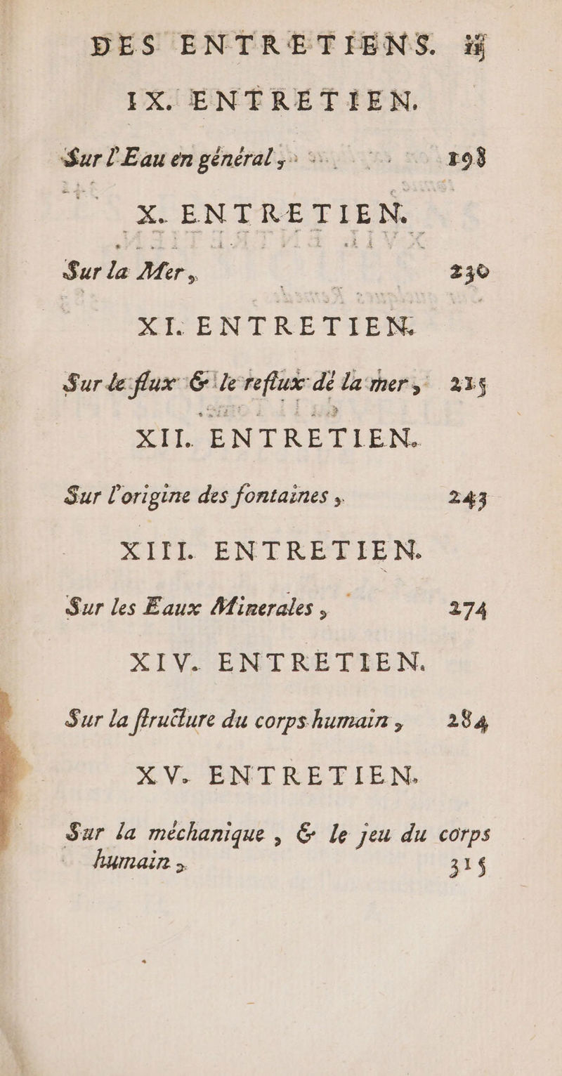 J X. ENTRETIEN. | Sarl Eau en général ;: LS 01808 ES ENTRETIEN. hi Sur Mer, ! | 230 XT: ENTRETIEN. | Sur de flux \E 1 reflux <: lamers 235 a tr ENTRETIEN. Sur l’origine des fontaines , 243 XIIL ENTRETIEN. Sur les Eaux Minerales , 274 XIV ENTRETIEN. Sur la firuëlure du corpshumain, 284 XV. ENTRETIEN. Sur la méchanique , © Le jeu du corps humain 31$