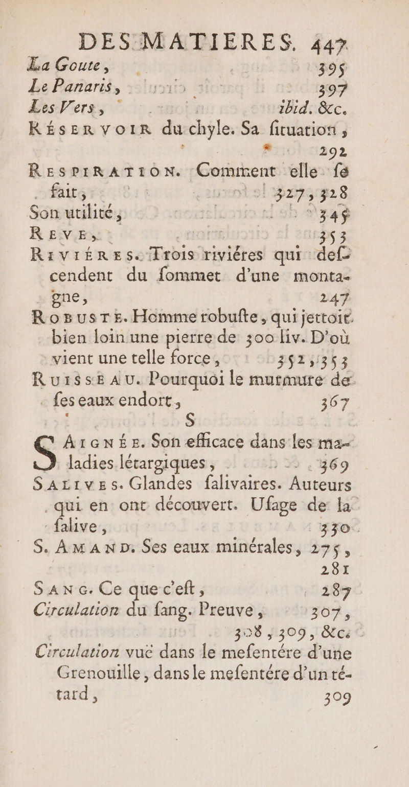 LaGoute, | 395 Le Pararis, :5lunis sie 397 Es Pers, ” : 50: ibid, &amp;c. RÉSERVOIR du chyle. Sa fituatios , R 292 RESPIRATION. Coriment elle fe faits 4 À <2hent sl 32261228 Son utilité ; sonsluou ris are REVE». en ME 353 RiVIÉRES. Trois riviéres qui def cendent du fommet d'une monta- gne, 247 Rozusr£. Homme robulte, qui jettoir. bien loin une pierre de 300 Liv. D'où vient une telle force, 352,363 Ruiss:e AU. Pourquoi le murmure de - fes eaux endort, 367 S ArGNÉEs. Son efficace dans les ma ladies létargiques , . > . 369 SaALives.Glandes falivaires. Auteurs qui en ont découvert. Ufage de la -falive, | 330. | S. AmAN D Ses eaux minérales, 275, 281 S AN 6. Ce que c'eft, 187 Circulation du ns Preuve, 307, 308,309, ci‘ Circulation vue dans le nbfenrér d’ une Grenouille, dans le mefentére d’un té- tard, 309