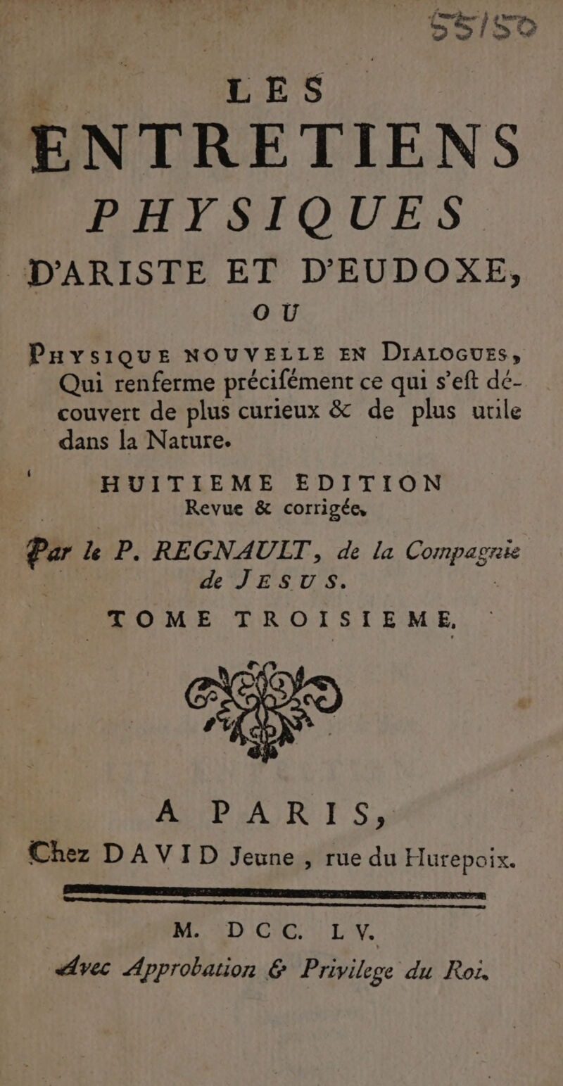 | SS/S0 ENTRETIENS PHYSIQUES D'ARISTE ET D'EUDOXE, OU PHysiQuE NOUVELLE EN Dralocuss, Qui renferme précifément ce qui s’eft dé- couvert de plus curieux &amp;c de plus utile dans la Nature. HUITIEME EDITION Revue &amp; corrigée, Par le P. REGNAULT, de La fi ie de JESUS. TOME TROISTEME, ALP RAR TS Chez DAVID Jeune , rue du Hurepoix. ES CREER LEO TEE LIN EU E PNEEONE te | MAD CG LV. Avec Approbation &amp; Privilege du Roi,