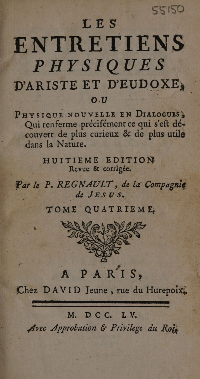 SS ISO. LES A SEE PHYSIQUES D'ARISTE ET D'EUDOXE, 3 O.U | MARS NOUVELLE EN DraroGurs } . Qui renferme précifément ce qui s’eft dé- couvert de plus curieux &amp; de plus utile dans la Nature. HUITIEME EDITION Revue &amp; corrigée. | Park P. REGNAULT, de la Compagnie ne. | de JESUS, | TOME QUATRIEME, é M. DCC. L Y. Avec Approbation &amp; Privilege du Rois