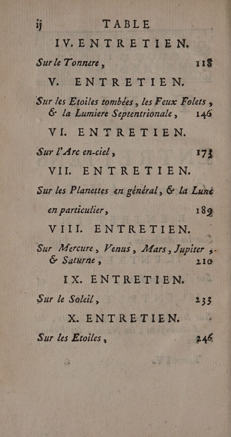 LOUE TABLE IVe ENTRE T LE Ni Sur le Tonnere, 118 VERRE NÉE ROETTE N Sur les Etoiles tombées , Les Feux Folets , &amp; la Lumiere Septentrionale, 146 VARIE NE R'ETT'PEN. Sur l'Arc en-ciel, 173 VAT EN D RIE TETE N. Sur les Planettes en général, &amp; la Luné en particulier , 189 VIII ENTRETIEN. Sur Mercure, Venus, Mars, Jupiter s- G Saturne, 210 IX. ENTRETIEN. Our le Soleil, 233 X. ENTRETIEN. Sur les Etoiles, .: 11844