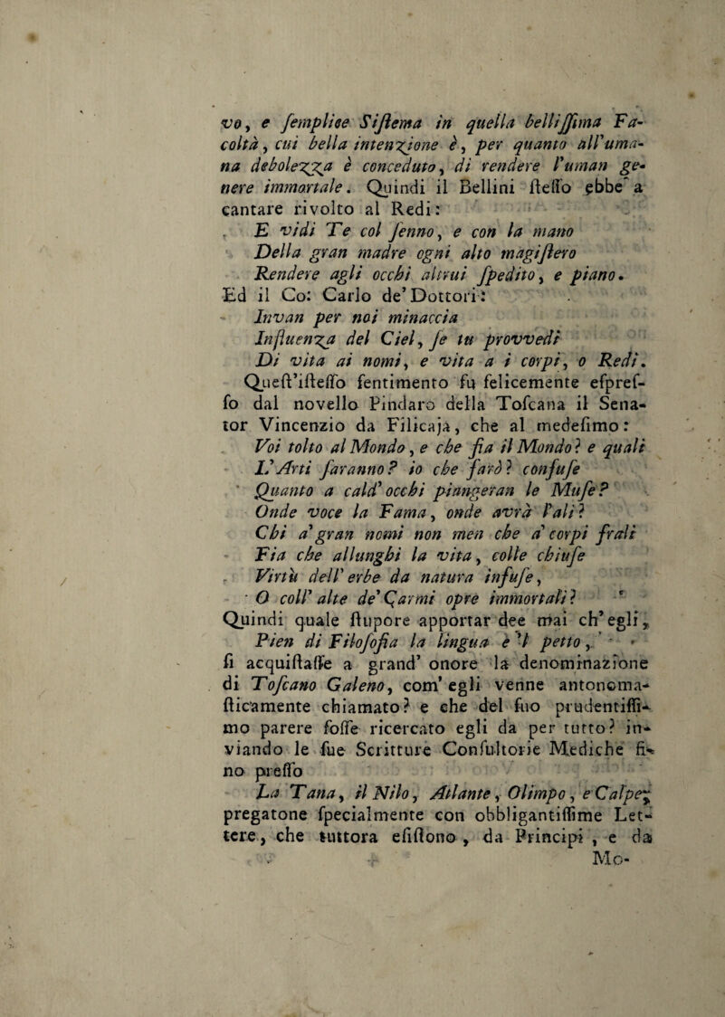 voy e femplhe Sijìema in quella belliJJima Fa-' colta y cui bella intensione èy per quanto all'uma¬ na deboles3^a è conceduto y di rendere l'uman ge» nere immortale. Quindi il Bellini fleflb ^bbe^a cantare rivolto al Redi: , F vidi Fe col fennoy e con la mano ' Della gran madre ogni alto magi fiero . Fendere agli occhi altrui fpedito y e piano ^ •Ed il Co: Carlo de’Dottori: Invan per noi minaccia Jnfluensa del Cielyfe tu provvedi Di vita ai nomiy e vita a i corpiy o Redi, Queft’ifteflTo fentimento fu felicemente efpref- fo dal novello Pindaro della Tofcana il Sena- tor Vincenzio da Filicaja, che al medefimo : Voi tolto al Mondo, e che fa il Mondo ? e quali L'Arti faranno? io che jaròì confufe ' Quanto a cald' occhi pi angeran le Mufe? Onde voce la Fama, onde avrà l'ali ? Chi a'gran nomi non men che a' corpi frali Fia che allunghi la vitay colle chiufe Virtù dell' erbe da natura infufe, • O coll' alte de'Qarmi opre immortalai Quindi quale fìiipore apportar dee mai eh* egli ^ Pien di Filofofia la lingua è ’/ petto' - fi acquiftalfe a grand’ onore la denominaz3*^one di Fofeano Galenoy eom* egli venne antonoma- fticamente chiamato? e che del fiio prudentiffi-^ mo parere fofìfe ricercato egli da per tutto? in¬ viando le fue Scritturè -Confuìtorie Mediche no piefìTo La Tanay il Nilo y Atlante y Olimpo y eCafpe^ pregatone fpecialmente con obbligantifiìme Let-' tcre., che tuttora efifiono , da Principi , e da Mo-