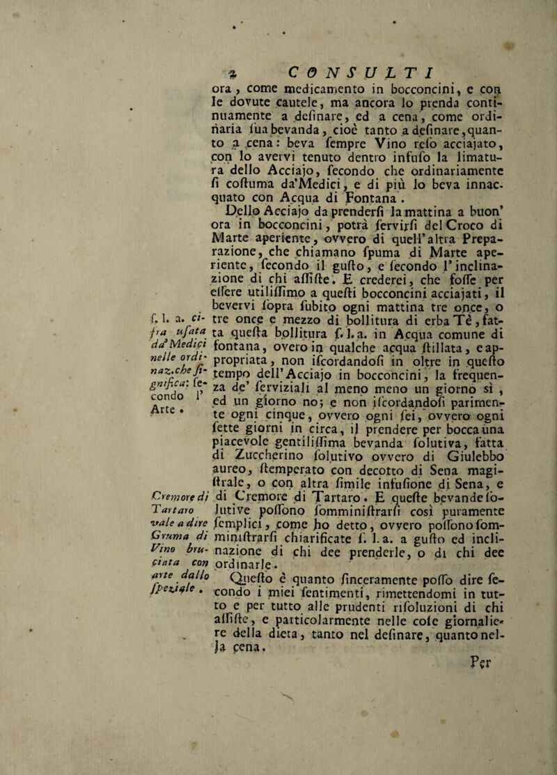 ora, come medicamento in boccpncini, e coi^ le dovute cautele, ma ancora lo prenda conti¬ nuamente a defìnare, ed a cena , come ordi¬ naria |uabevanda, cioè tanto adefinare,quan¬ to a pena: beva fempre Vino refo acciaiato, con lo avervi tenuto dentro infnfo la limatu¬ ra dello Acciaio, fecondo che ordinariamente fi coftuma da’Medici, e di più lo beva innac¬ quato con Acqua di Fóntana . Dpllo Acciaio da prènderli la mattina a buon’ ora in bocconcini / potrà fervirlì del Croco di Marte aperiente, ovvero di quell’altra Prepa¬ razione^ che chiamano fpuma di Marte ape¬ riente, fecondo il gufto, e'fecondo l’inclina¬ zione di chi allìfte. E crederei, che folfe per elfere utilillìmo a quelli bocconcini acciaiati, il bevcrvi fopra fubitp ogni mattina tre on.cc, o f. 1. a. ci- tre once e mezzo di bollitura di erbaTè,fat- jra^ ufafa ta quella bollitura f. l.a. in Apqiia comune di cia Mediji fontana, overo in qualche acqua ftillata, eap- nelle ordt- propriata, non ifcordandolì in oltre in quello naz^cheji- Acciaio in bocconcini, la frequen- gnipca, e- 2a de’ ferviziaJi al meno meno un giorno sì , ° nn giorno no; e non Ubordandofi parimene ^ • te ogni cinque, ovvero ogni fei, ovvero ogni fette giorni in circa , il prendere per bocca ima piacevole gentilillima bevanda folutiva, fatta dì Zuccherino folutivo ovvero di Giulebbo aureo, llemperato con decotto di Sena magi- llrale, o con altra lìrnile infulìone di Sena, e CremoYfdi di Cremore di Tartaro* E quelle bevandeIb- Tavtaro Ulti Ve polTono iommini llrarlì così puramente nfaleadire ^empiici, come fio detto, ovvero polfonofom- Cmma di miniftrarfi chiarificate f. l.a. a guflo ed incli- Vino bru- nazione di chi dee prenderle, p <ii chi dee folcita cow ordinarle. ' ape dallo Qiiefto è quanto finceramente polTo dire fe- jpez.tYf e , condo i miei fentim.enti, rimettendomi in tut¬ to e per tutto alle prudenti nfoluzioni di chi allìfte, e particolarmente nelle cole gìornaIic«» re della dieta, tanto nel definarc, quanto nel- Ja pena. Per