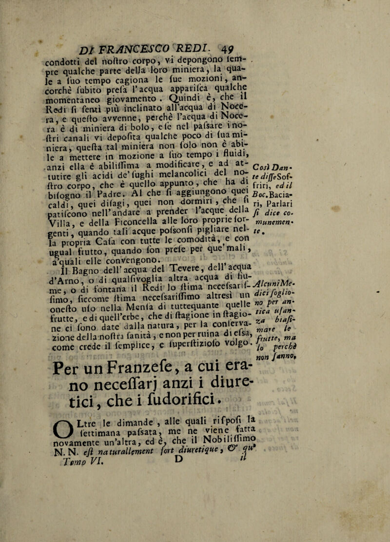 condotti del noiftro corpo, vi depongono lem- ore qualche parte delJa loro miniera, la qua¬ le a luo tempo cagiona le fue rnqzioni, an¬ corché fubito prela l’acqua apparilca^ qualche momentaneo giovamento . Quindi e, che il Redi fi fervtì più inclinato alfacqua di Noce- ra, e quello avvenne, perché l’acqua>di Noce- ra è di miniera di bolo, eie nel pafsare ino- flri canali vi depofita qualche poco di tua mi¬ niera, quella .tal miniera non folo non e abi¬ le a mettere in mozione a luò tempo 1 nuidi, .anzi ella è abililTìma a modificare, e ad at¬ tutire gli acidi de’(Ughi melancolici del no- Uro corpo, che é quello appunto, che ha i biloeno il Padre. Al che fi aggiungono quei caldi, quei difagi, quei non dormiri , che (i patilcono nell’andare a prender 1 acque della Villa, e della Ficoncella alle loro propriefor- genti, quando lali acque polsonfi pigliare nel¬ la propria Cala con tutte le comodità, e con uguah frutto, quando fon prele per que mali, a’quali elle convengono. II Bagno deir acqua del Tevere, dell acqua d’Arno, o di qualfivoglia altra acqua di nu¬ me, o di fontana il Redi lo ^ima necefpnl- lìmo, ficcome liima necefsariflimo altresì un onefto Ilio nella Menfa di tiutequante quelle frutte, e di qiiell’erbe, chediftagione in (ragio¬ ne ci fono date dalla natura, per la conletva- zioaedella nollra (anità, enonperruina dielsa, come crede il fcmplice, e luperlhzioio volgo. C osi Dan • te diffeSof- friri, ed il -Boc. Bacia¬ ri, Parlari fi dice co- munemen* te. Per un Franzefe, a cui era¬ no neceflarj anzi i diure¬ tici, che i fudorifici. OLtrè le dimande , alle quali rifpofi la fettimana pafsata, me ne viene latta novamente un’altra, ed e, che il N. N. eli namrallment fort diurttique, ^ , Turno VI. D » jilcuniMe- dici foglio- no per an» tica ujan- za biaji- mare le frutte^ ma lo perchè non fannOqt