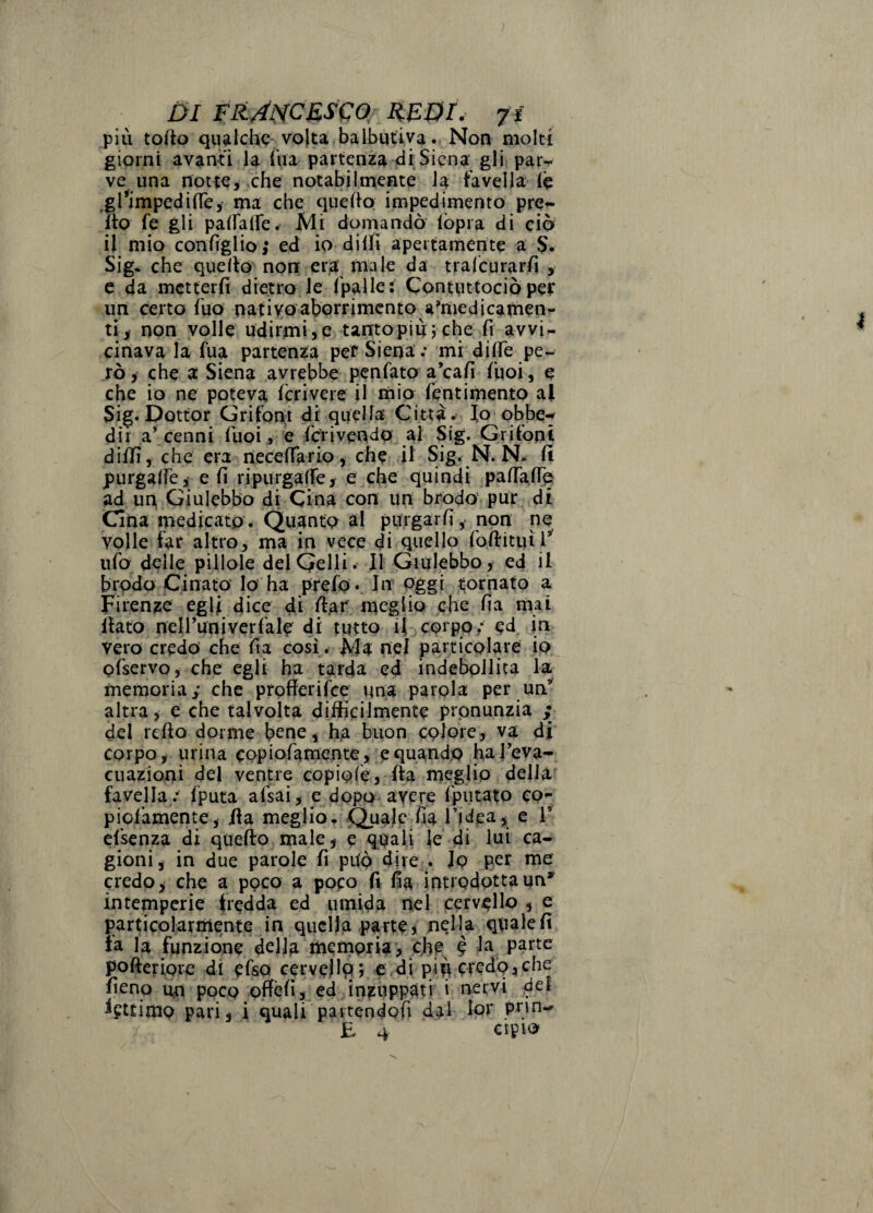 ) Di FFLAlSCES'COf_ RFOr. 7f più torto qvisilchc-volta baibiuivaNon molti giorni avanti la Aia partenza 4i Siena gli par¬ ve una nottei,che notabiinìente la favella (c ^glìmpedirte,’ ma che quefto impedimento pre- uo fe gli pairaife. Mi dornandò l'opra di ciò il mio configlio; ed io dilA apertamente a $. Sig, che quello non era male da tralcurarfi , e da metterli dietro le fpalle: ConttitCociò per uri certo Ì'uo nativo abotrimenro amiedicarnen^ tiy non volle udirmi 3 e tanto più j che fi avvi¬ cinava la fua partenza pef Siena ; mi dilFe pe¬ rò, che a Siena .avrebbe penlato a’cafi Tuoi, e che io ne poteva Ieri ve re il mio feriti mento al Sig*Dottor Grifoni di quella Città, fo pbbe*^ dir a’cenni fuoi ^ e fcVivendO al Sig. Grifoni dilli, che era neccirario, che; il Sig. N. N. li purgalfe,: e fi ripurgalfe, e che quindi palfartp ad un Ginlcbbo di Cina con un brodo,pur di Cina medicato. Quanto al purgarfi ,- non ne volle far altro, ma in vece di quello rortituil*^ ulb delle pillole delQelli. Il Giulebbo, ed il brodo Cinato Io ha prcfo * In oggi tornato a Firenze egli dice 4i Aaf meglio che fia rnai llato nen’univerfale di tutto i{ corpo; ed in vero credo che fia cosi ^ Ma nel particolare io. pfservo, che egli ha tarda ed indebpllica la memoria; che profferifee una parola per un*' altra y e che talvolta difficilmente pronunzia ; del rello dorme bene, ha buon colore, va di corpo, urina CQpioramente,;ebinando ^feva^ cnazioni del ventre copiofe, fta rueglip della favella ; Iputa afsai, e dopo avere Iputato co- piofamente, ila meglio, Qua)c fia Tidea , e T efsenza di quefto male, e quali le di lui ca¬ gioni, in due parole fi può dire:. Io per me credo, che a poco a poeo A fia introdottaun*^ intemperie fredda ed umida nel cervello , e particolarmente in quella parte j nella quale fi la la funzione della memoria > è Aa parte pofteriore di efsQ cerveilp v e.di più credo,che fieno un poco oftèfi, ed inzuppati i nervi del lettimo pari, i quali partendofi dal lor pnn-