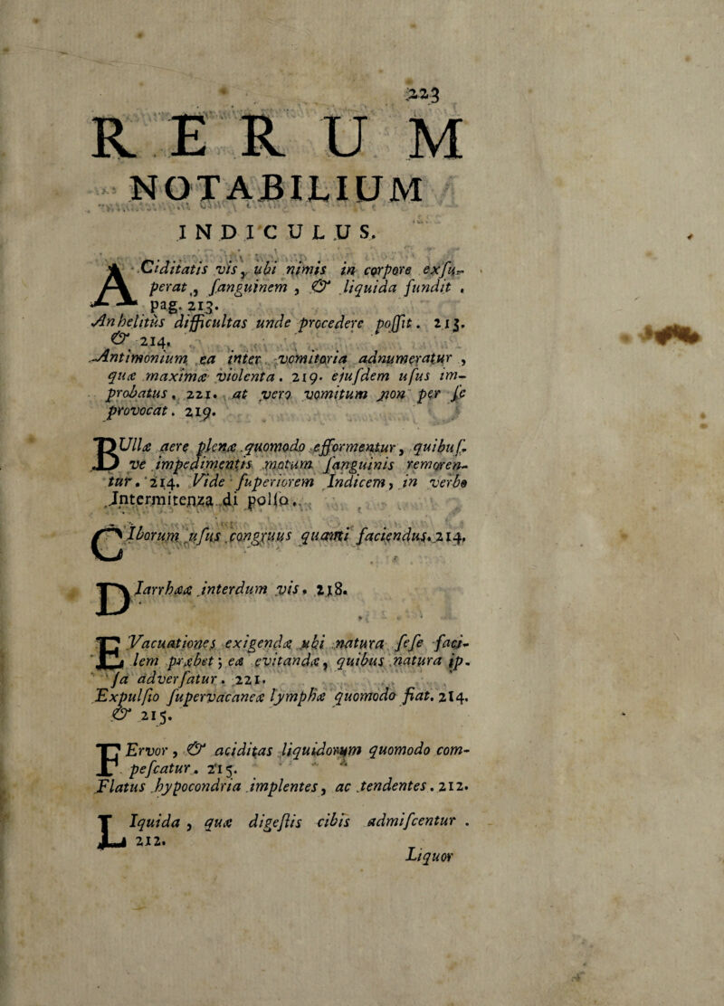 INDI C U L .U S, ‘^Ciditatìs vis uhi mnifs m corpore perat^y fanguinerh , ,C3^ liquida fundit , pag.213. •/^nhelitùs difficultas unde procedere po(fit:, 2 i j. ^ 214, . ’ ’ ■ - ^ntimonium, xct iniex.y^vòmiwia adnumeratMr ^ quce .maximcc- d^iolcnta . 2ig> eiufdem ufus tm^ . proòatus ^ at ^uerQ vomipum j^ow per Jie provocai, 2ig* / BUllt£ aere pkn^ .quome^do .fìfformeììtur ^ quibu^ ve àmpediqieups faaguinis remoren-- tur • * 214. ,l^ide ' fuperiorem Indicem, in verbe ^^Jhorumf^fns, fongpuus qimni facUndm*% 14» ^^larrh(etz jnterdum :viSf z jS. E’VacHa.tione,s exigendae nki .natura^ fife fa<d* lem p^jibet^ea evitandie, quibm Snatura ip, '/a adverfatur, 221 • . ^ Expulfio fupervacanece lympBae quomodo fiat, 214^ FErvor , aciditas liquidoiMim quomodo com-- pefiatur , 2'i5, ’ Elatus .hypocondria .impientes^ ac .tendentes ,%\2* 212. Liquor \