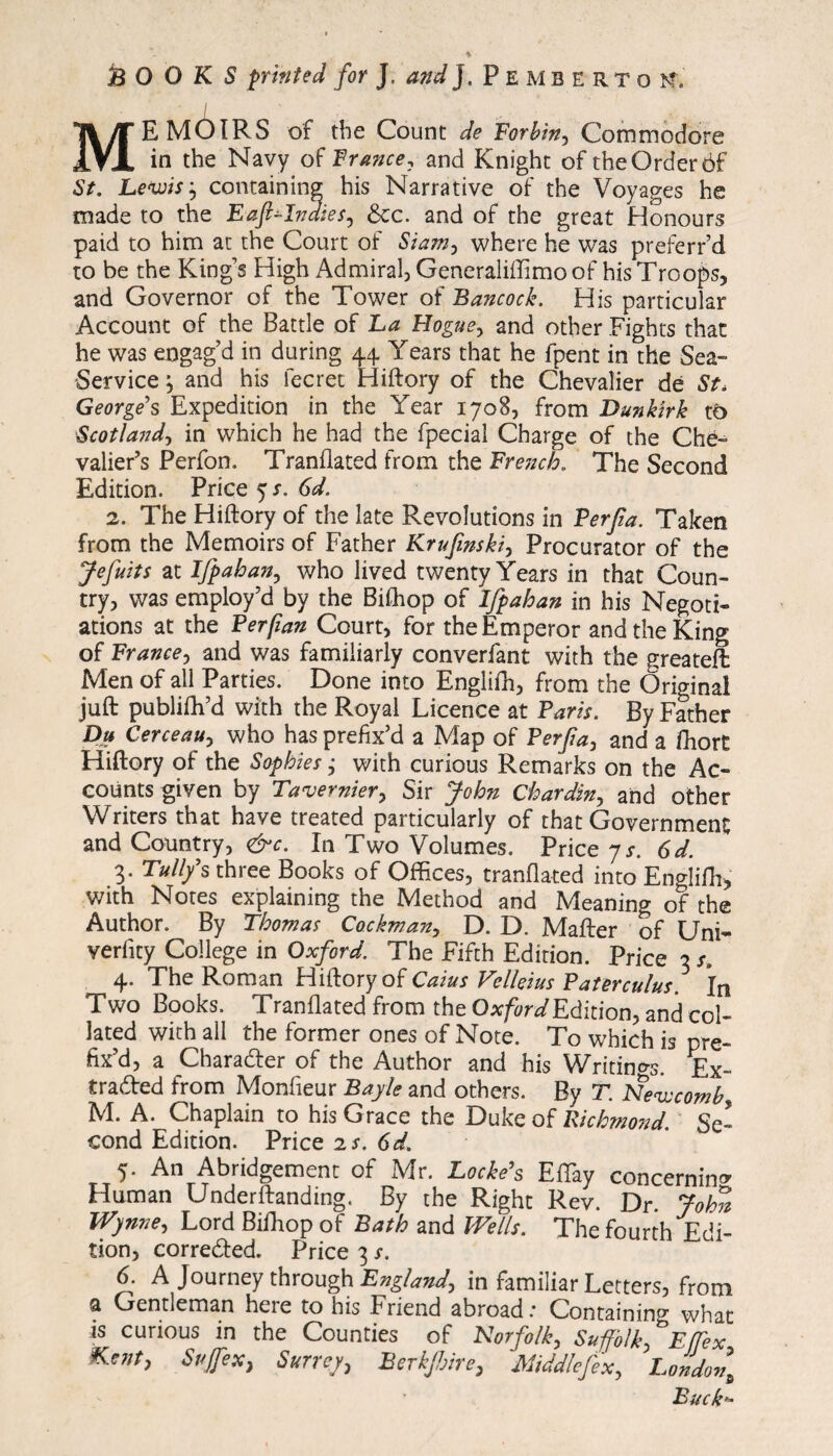 i MEMOIRS of the Count de Forbin, Commodore in the Navy of France, and Knight of the Order ôf St. Lewis} containing his Narrative of the Voyages he made to the Eafrlndies, &c. and of the great Honours paid to him at the Court of Siam, where he was preferr’d to be the King’s High Admiral, Generaliffimo of his Troops, and Governor of the Tower of Bancock. His particular Account of the Battle of La Hogue, and other Fights that he was engag’d in during 44 Years that he fpent in the Sea- Service } and his fee ret Hiftory of the Chevalier de St, George's Expedition in the Year 1708, from Dunkirk to Scotland, in which he had the fpecial Charge of the Che¬ valier’s Perfon. Tranflated from the French. The Second Edition. Price y s. 6d. 2. The Hiftory of the late Revolutions in Perfia. Taken from the Memoirs of Father Krufmski, Procurator of the Jefuits at Ifrahan, who lived twenty Years in that Coun¬ try, was employ’d by the Bifhop of Ifrahan in his Negoti¬ ations at the Per fan Court, for the Emperor and the King of France, and was familiarly converfant with the greateffc Men of all Parties. Done into Englifh, from the Original juft publish’d with the Royal Licence at Paris. By Father Du Cerceau, who has prefix’d a Map of Perfia, and a fihort Hiftory of the Sophies ; with curious Remarks on the Ac¬ counts given by Tavernier, Sir John Chardin, and other Writers that have treated particularly of that Government and Country, &c. In Two Volumes. Price 7r. 6d. 3. Tull/s three Books of Offices, tranflated into Englifh, •with Notes explaining the Method and Meaning of the Author. By Thomas Cockman, D. D. Mafter of Uni- verfity College in Oxford. The Fifth Edition. Price 3 s. 4. The Roman Hiftory of Caius Velleius Paterculus. In Two Books. Tranflated from the Oxford Edition, and col¬ lated with all the former ones of Note. To which is pre¬ fix’d, a Character of the Author and his Writings. Ex¬ tracted from Monfieur Bayle and others. By T. Newcomb M. A. Chaplain to his Grace the Duke of Richmond Se» cond Edition. Price 2 s. 6d. 5. An Abridgement of Mr. Locke's Effiay concerning Human Underftanding. By the Right Rev. Dr. John Wynne, Lord Bifhop of Bath and Wells. The fourth Edi¬ tion, corrected. Price 3 s. 6. A Journey through England, in familiar Letters, from a Gentleman here to his Friend abroad: Containing what is curious m the Counties of Norfolk, Suffolk, Effex Kent, Sujfexy Surrey, Berk frire. Middlefex, London\ Buck-