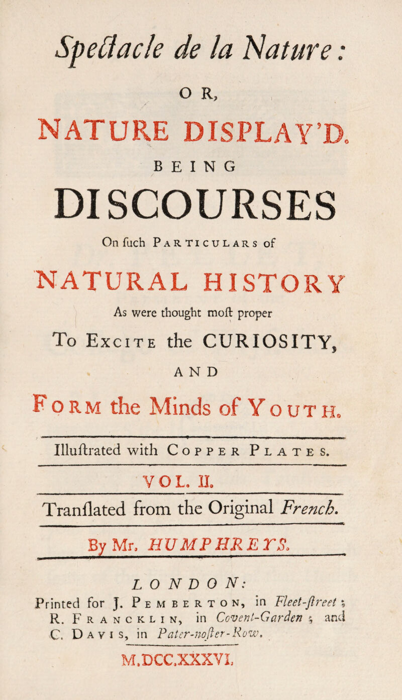 Speflacle de la Nature : O R, NATURE DISPLAY’D, BEING DISCOURSES On fuch Particulars of NATURAL HISTORY As were thought moft proper To Excite the CURIOSITY, AND Form the Minds of Youth, Illuftrated with Copper Plates. _Y Q L II_ Tranflated from the Original French. By Mr, HUM£ HR E TS. LONDON: Printed for J. Pemberton, in Fleet-ftreet % R. Francklin, in Covent-Garden % and C. Davis, in Pater-nofler-Kow. M.DCC.XXXVI,