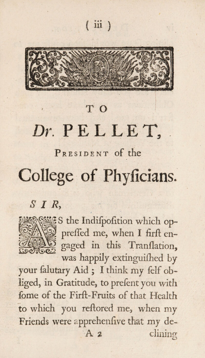 Dr. PELLET, . President of the College of Phyficians. SIR, S the Indilpofition which op- prefled me, when I firft en- «C2 gaged in this Tranflation, was happily extinguilhed by your falutary Aid ; I think my felf ob¬ liged, in Gratitude, to prelent you with fome of the Firft-Fruits of that Health to which you rellored me, when my Friends were apprehenhve that my de- A a clining