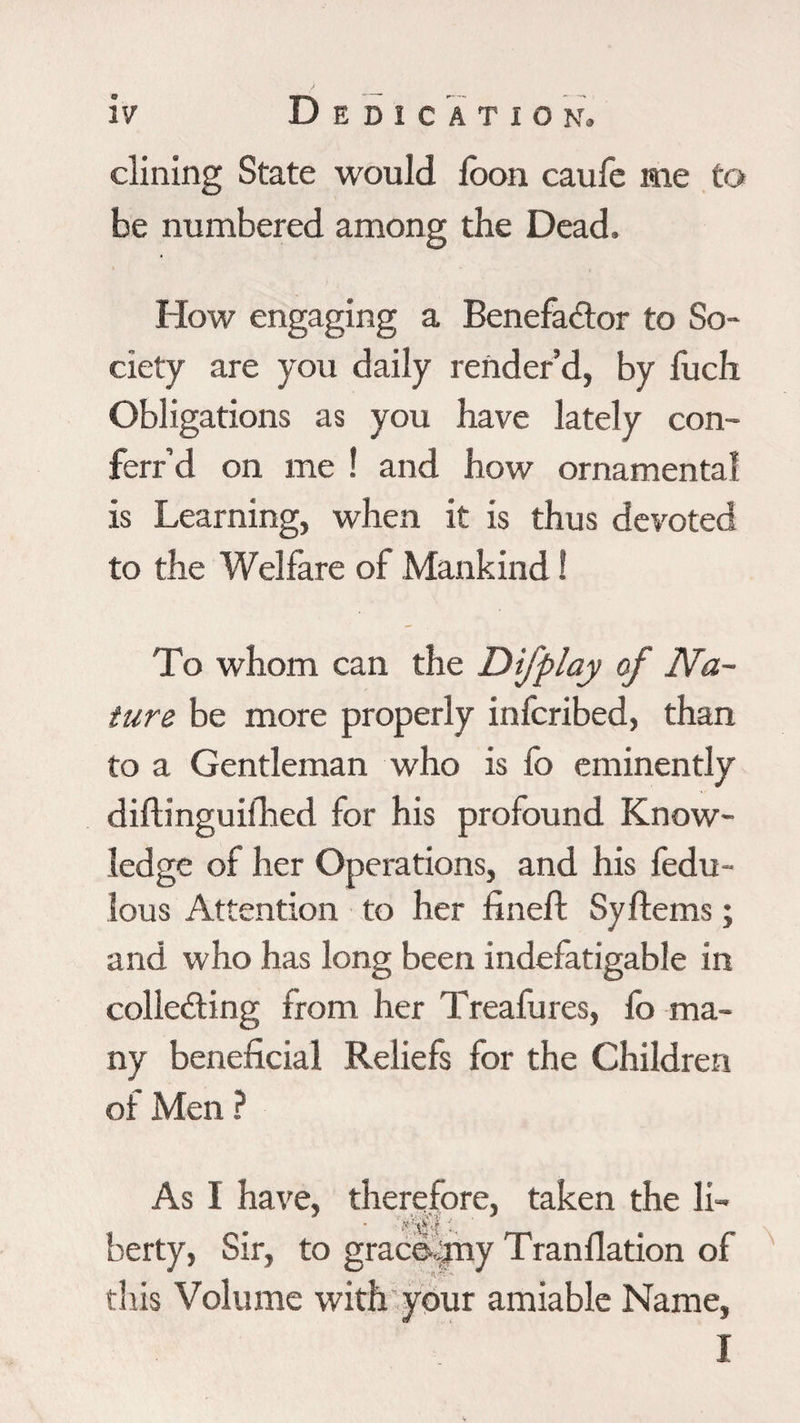 dining State would loon caufe me to be numbered among the Dead. How engaging a Benefador to So¬ ciety are you daily render’d, by fuch Obligations as you have lately con- ferr’d on me ! and how ornamental is Learning, when it is thus devoted to the Welfare of Mankind ! To whom can the Difplay of Na¬ ture be more properly infcribed, than to a Gentleman who is fo eminently diftinguifhed for his profound Know¬ ledge of her Operations, and his fedu- lous Attention to her fineft SyItems ; and who has long been indefatigable in collecting from her Treafures, lo ma¬ ny beneficial Reliefs for the Children of Men ? As I have, therefore, taken the li- berty, Sir, to grace- ijny Tran dation of this Volume with your amiable Name, I