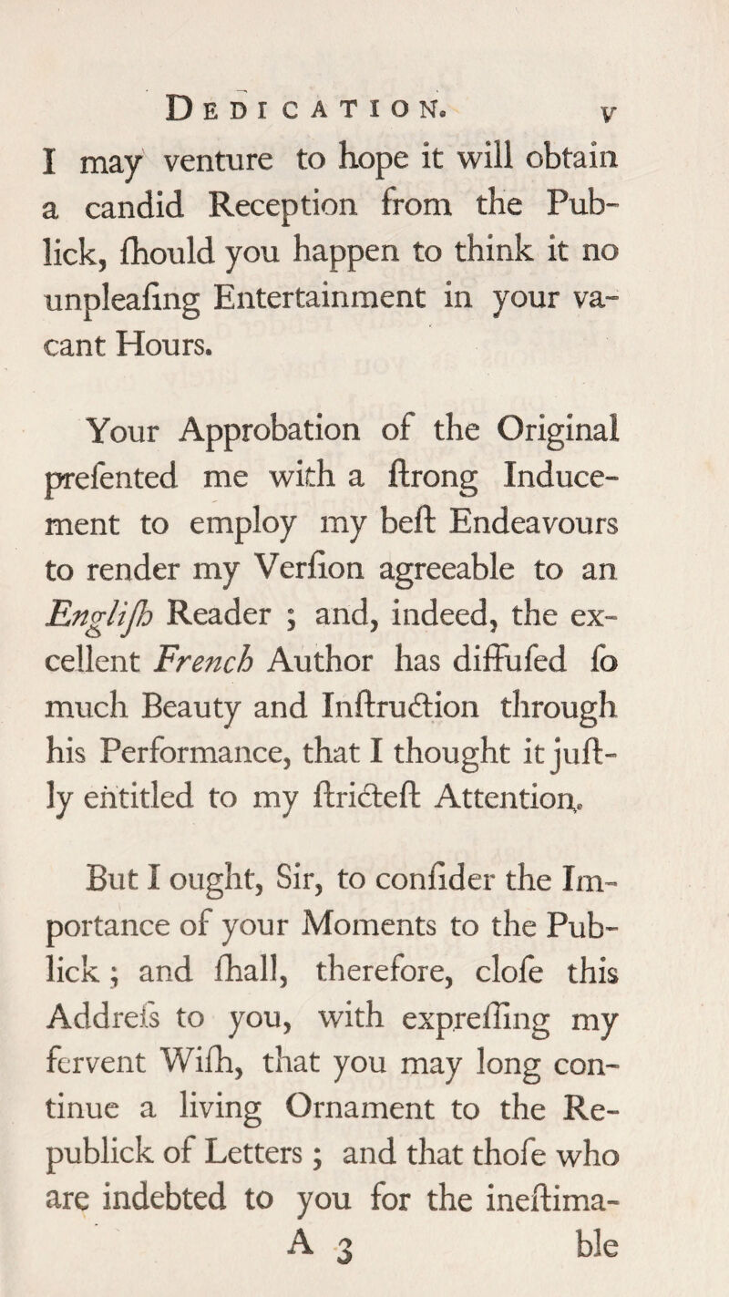Dedi cation. I may venture to hope it will obtain a candid Reception from the Pub- lick, fhould you happen to think it no unplealing Entertainment in your va¬ cant Hours. Your Approbation of the Original prefented me with a ftrong Induce¬ ment to employ my beft Endeavours to render my Verfton agreeable to an Englifi Reader ; and, indeed, the ex¬ cellent French Author has diffufed fo much Beauty and Inftrudtion through his Performance, that I thought it juft - ly entitled to my ftricteft Attention,. But I ought, Sir, to confider the Im¬ portance of your Moments to the Pub- lick ; and flhall, therefore, clofe this Addreis to you, with expreffing my fervent Wifh, that you may long con¬ tinue a living Ornament to the Re- publick of Letters ; and that thofe who are indebted to you for the ineftima- A 3 ble