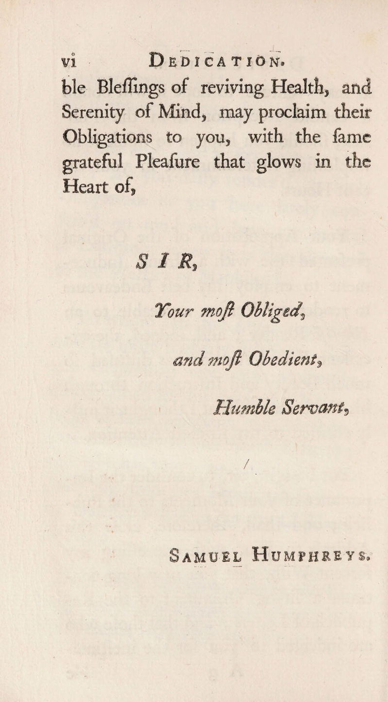 ble Bleffings of reviving Health, and Serenity of Mind, may proclaim their Obligations to you, with the fame grateful Pleafure that glows in the Heart of. SIR, and moft Obedient, Humble Servant, Samuel Humphreys.