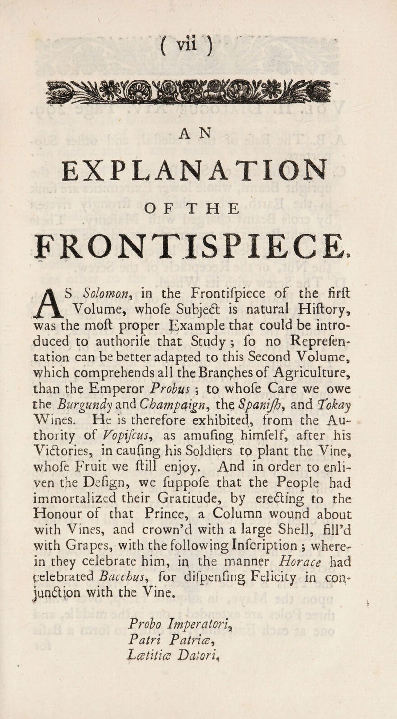 A N EXPLANATION O F T H E FRONTISPIECE. *. <'• ' AS Solomon, in the Frontifpiece of the firft Volume, whofe Subjedl is natural Hiftory, was the moll proper Example that could be intro¬ duced to authorife that Study ; fo no Reprefen- ration can be better adapted to this Second Volume, which comprehends all the Branches of Agriculture, than the Emperor Probus -, to whofe Care we owe the Burgundy and Champaign, the Spanijh, and Pokay Wines. He is therefore exhibited, from the Au¬ thority of Vopifcus^ as amufing himfelf, after his Victories, in caufing his Soldiers to plant the Vine, whofe Fruit we Hill enjoy. And in order to enli¬ ven the Defign, we fuppofe that the People had immortalized their Gratitude, by eredling to the Honour of that Prince, a Column wound about with Vines, and crown’d with a large Shell, fill’d with Grapes, with the following Infcription ; where¬ in they celebrate him, in the manner Horace had celebrated Bacchus, for difpenfing Felicity in con- jun&ion with the Vine. Probo Imperatorl„ Patri Patrice, Lcetitice Hatoru