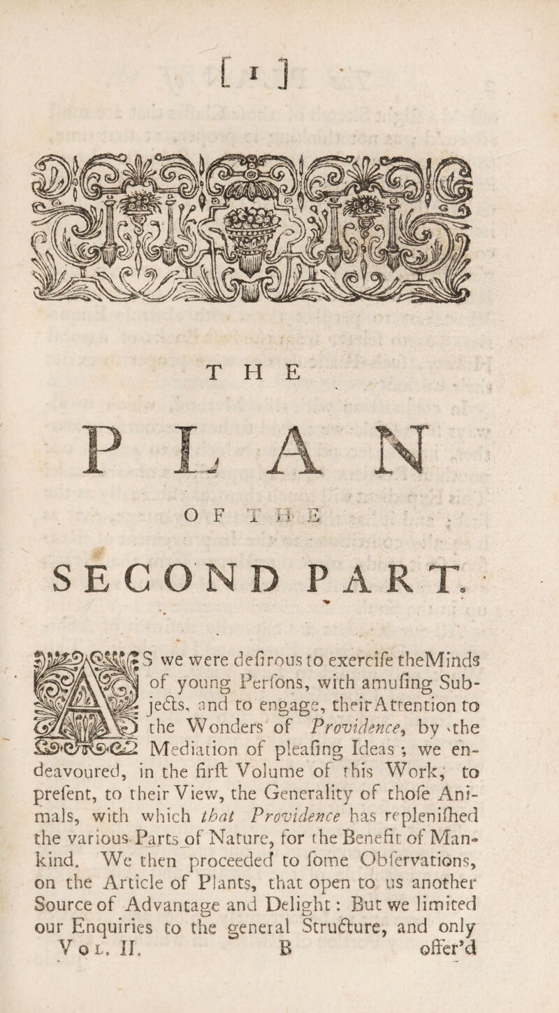 SECOND PART. S we were défirous to exercife theMinds of young Perfons, with amufmg Sub¬ jects, and to engage, theirAttention to the Wonders of Providence, by 'the Mediation of pleafing Ideas -, we en¬ deavoured, in the firft Volume of this Work, to prefent, to their View, the Generality of thofe Ani¬ mals, with which that Providence has replenifhed the various Fartsof Nature, for the Benefit of Man¬ kind. We then proceeded to fome Oblervations, on the Article of Plants, that open to us another Source of Advantage and Delight: But we limited our Enquiries to the general Structure, and only Vol» II, B offer’d