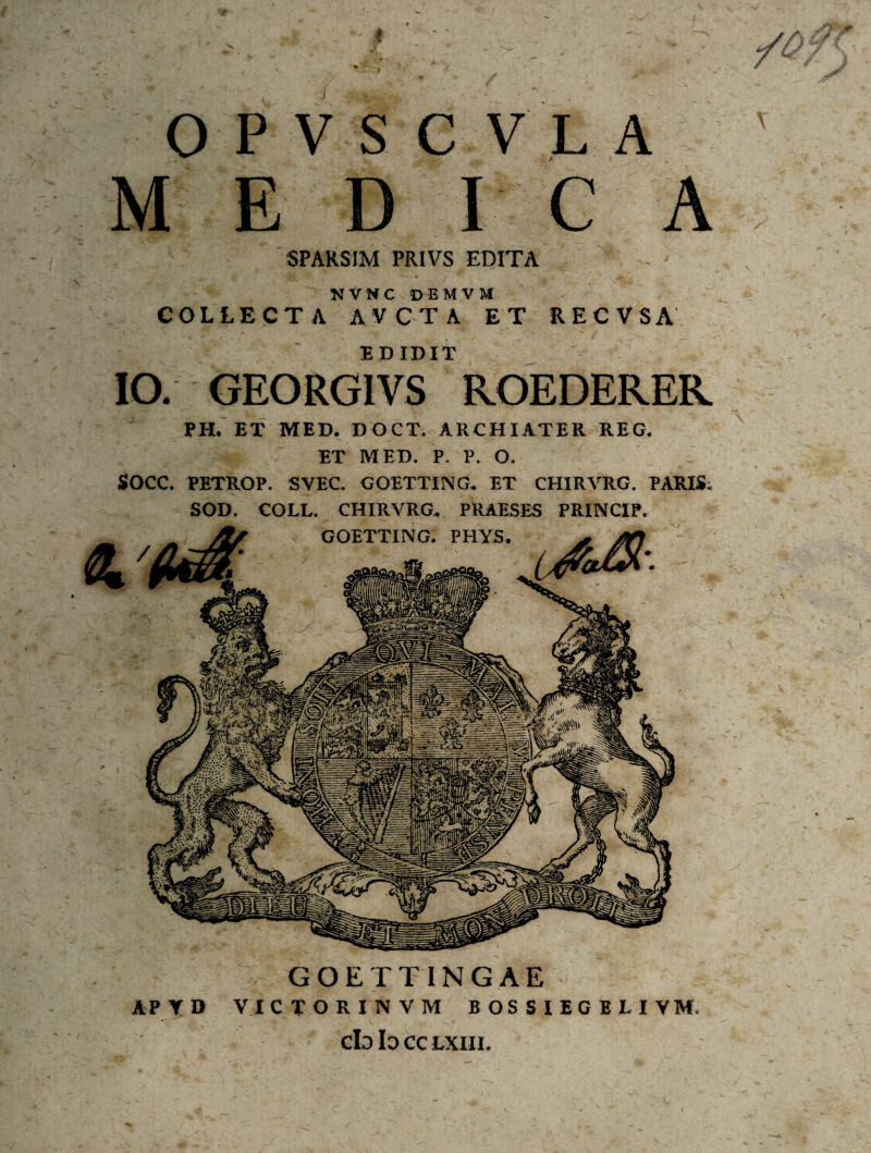 OPVSCVLA MEDICA SPARSIM PRIVS EDITA N V N C DEMVM COLLECTA AVCTA ET RECVSA EDIDIT IO. GEORGIVS ROEDERER PH. ET MED. DOCT. ARCHIATER REG. ET MED. P. P. O. SOCC. PETROP. SVEC. GOETTING. ET CH1RVRG. PARIS; SOD. COLL. CHIRVRG. PRAESES PRINCIP. GOETTINGAE APTD VICTORINVM BOSSIECBLIVM. cb b CC LXIII.