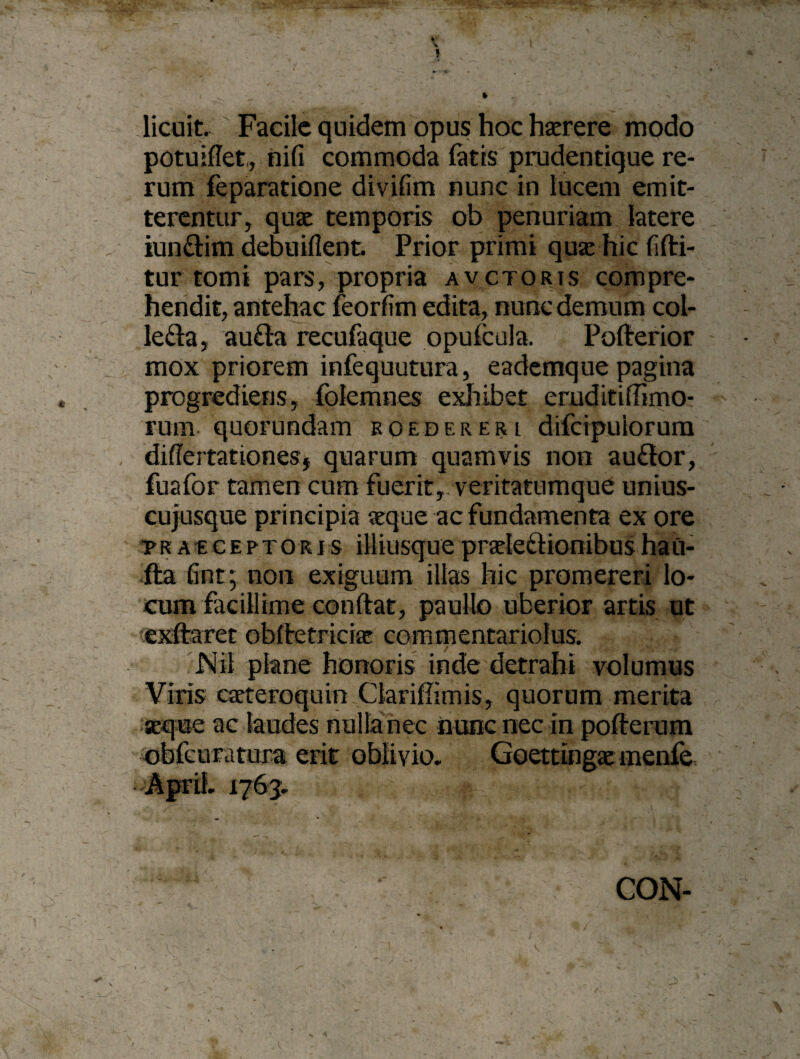 licuit. Facile quidem opus hoc haerere modo potuiflet, nifi commoda latis prudentique re¬ rum feparatione divifim nunc in lucem emit¬ terentur, quae temporis ob penuriam latere iundim debuiflent. Prior primi quae hic fiflri- tur tomi pars, propria avctoris compre¬ hendit, antehac feorfim edita, nunc demum col- Ieda, a uda recufaque opufcula. Pofterior mox priorem infequutura, eademque pagina progrediens, folemnes exhibet eruditi (Timo¬ rum. quorundam roedereri difeipuiorum difiertationesj quarum quamvis non audor, fuafor tamen cum fuerit,.veritatumque unius¬ cujusque principia «que ac fundamenta ex ore praeceptoris illiusquepraeledionibusha Ci¬ rta fint; non exiguum illas hic promereri lo¬ cum facillime conflat, paullo uberior artis ut exftaret obftetriciae commentariolus. Nil plane honoris inde detrahi volumus Viris cteteroquin Clariflimis, quorum merita aeque ac laudes nulla nec nunc nec in pofterum obfeuratura erit oblivio, Goettingae menfe ApriL 1763, CON-