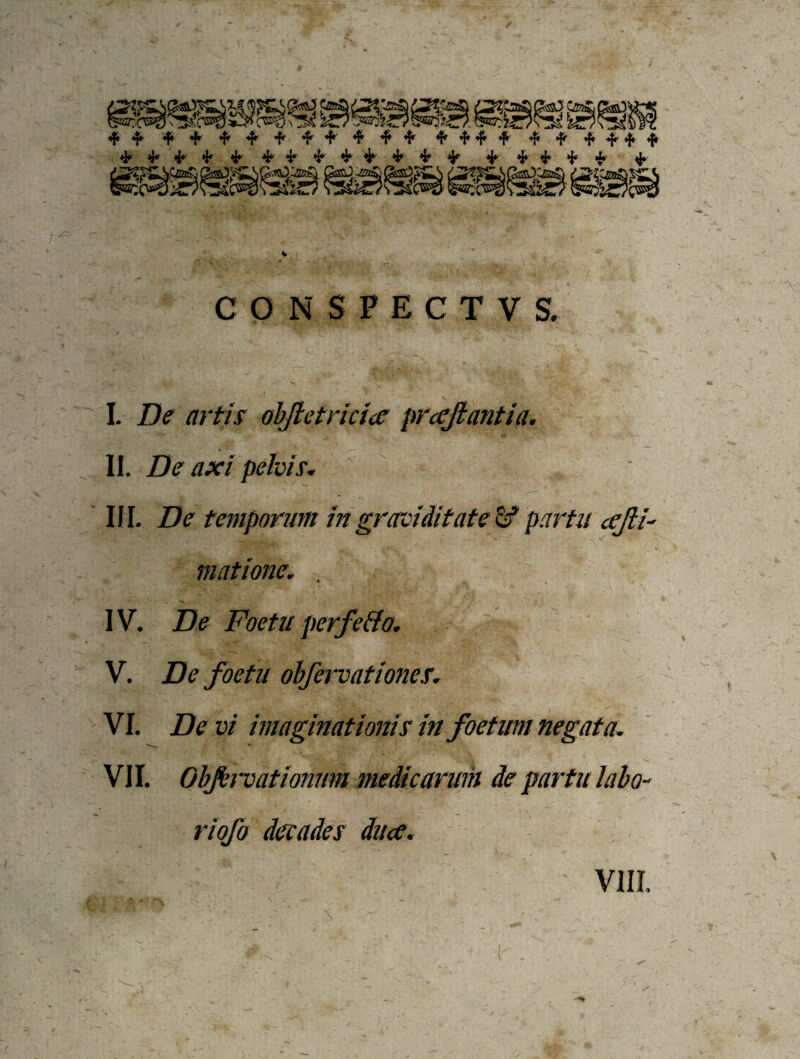 CONSPECTVS. I. De artis obfletricio proflantia, II. De axi pelvis, III. De temporum in graviditate & partu ofli- m (itione. , IV. De Foetu perfe&o. V. De foetu obfervationes. VI. De vi imaginationis in foetum negata. VII. Obftrvatiomm medicarum de partu labo¬ ri ofo decades duo. VIII.