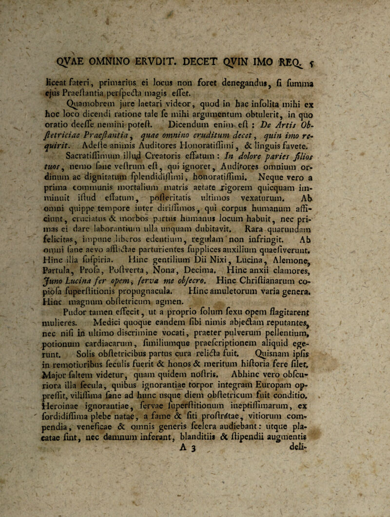 liceat fateri, primarius ei locus non foret denegandus, fi fumma ejus Praefiantia peri peda magis effet. Quamobrem jure laetari videor, quod in hac infolita mihi ex hoc loco dicendi ratione tale fe mihi argumentum obtulerit, in quo oratio deeffe nemini potefi. Dicendum enim eA : De Artis Ob- Jletriciae Praeftantia, quae omnino eruditum decet, quin imo re- quivit. Adelie animis Auditores Honoratiffimi, & linguis favete. Sacratiflimum illujd Creatoris effatum : In dolore paries filios tuos, nemo fane vellrum qui ignoret, Auditores omnium or¬ dinum ac dignitatum fplendidiilimi, honoratiffimi. Neque vero a prima communis mortalium matris aetate rigorem quicquam im¬ minuit illud eflatum, pofleritatis uitimos vexaturum. Ah omni quippe tempore inter dirifiimos, qui corpus humanum affi¬ ciunt, cruciatus <5c morbos partus humanus Jocum habuit, nec pri¬ mas ei dare laborantium ulla unquam dubitavit. Rara quarundam felicitas, impune .liberos edentium, regulam non infringit. Ab omni fane aevo afflidae parturientes fupplices auxilium quaefiverunt. Hinc illa fufpiria. Hinc gentilium Dii Nixi, Lucina, Alemone, Partula, Profa, Pofiverta, Nona, Decima. Hinc anxii clamores, Juno Lucina fer opem> ferva me objecro. Hinc Chrifiianarum co- piola fuperffitionis propugnacula. Hinc amuletorum varia genera. Hinc magnum obdetricum agmen. Pudor tamen effecit, ut a proprio folutn fexu opem flagitarent mulieres. Medici quoque eandem fibi nimis abjedam reputantes, nec nili in ultimo discrimine vocati, praeter pulverum pellentium, potionum cardiacarum, fimiliumque praeferiptionem aliquid ege¬ runt. Solis obfletricibus partus cura relida fuit. Quisnam ipfis in remotioribus feculis fuerit & honos & meritum hiftoria fere filer. Major faltem videtur, quam quidem noflris. Abhinc vero obfcu- riora illa fecula, quibus ignorantiae torpor integrarh Europam op« preilit, viliflima fane ad hunc usque diem obfletricum fuit conditio. Heroinae ignorantiae, fervae fuperflitionum ineptiffimarum, ex ' fordidiffima plebe natae, a fame & fiti profirrftae, vitiorum com¬ pendia , veneficae & omnis generis fcelera audiebant: utque pla¬ catae fint, nec damnum inferant, blanditiis & flipendii augmentis