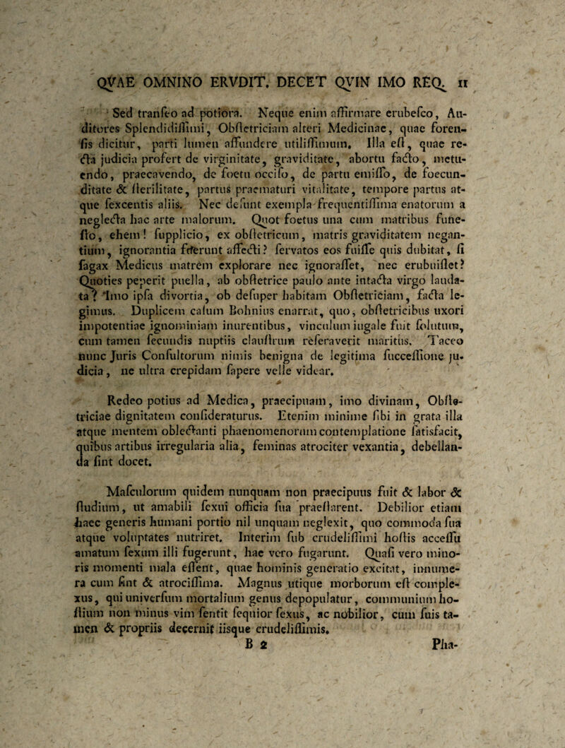 Secl tranfeo ad potiora. Neque enim affirmare erubefco, Au¬ ditores Splendidiifimi, Obfietriciam alteri Medicinae, quae foren- fis dicitur, parti lumen affundere utiliffinuim* Illa efl, quae re- (fla judicia profert de virginitate, graviditate, abortu fadto, metu¬ endo, praecavendo, de foetu occifo, de partu eundo, de foecun- ditate St flerilitate, partus praematuri vitalitate, tempore partus at¬ que fexcentis aliis. Nec defunt exempla frequentiffima enatorum a negledla hac arte malorum. Quot foetus una cum matribus futie- fio, ehem! fupplicio, ex obfietricum, matris graviditatem negan¬ tium, ignorantia feferunt affiecli? fervatos eos fuiffe quis dubitat, fi fagax Medicus matrem explorare nec ignoraffet, nec erubuiflet? Quoties peperit puella, ab obftetrice paulo ante intadla virgo lauda¬ ta? 'Imo ipfa divortia, ob defuper habitam Obfietriciam, facTa le¬ gimus. Duplicem caium Bohnius enarrat, quo, obfietricibus uxori impotentiae ignominiam inurentibus, vinculum iugale fuit follitum, cum tamen fecundis nuptiis claufirum referavept maritus. Taceo nunc Juris Confultorum nimis benigna de legitima fucceffioue ju¬ dicia , ne ultra crepidam fapere velle videar. Redeo potius ad Medica, praecipuam, imo divinam, Obfte- triciae dignitatem confideraturus. Etenim minime fibi in grata illa atque mentem oblectanti phaenomenorum contemplatione fatisfacit, quibus artibus irregularia alia, feminas atrociter vexantia, debellan¬ da lint docet. Mafculorum quidem nunquam non praecipuus fuit <5c labor St Rudium, ut amabili fexui officia fua praeflarent. Debilior etiam iiaec generis humani portio nil unquam neglexit, quo commoda fua atque voluptates nutriret. Interim fub crudeliffimi hoflis acceffu amatum fexum illi fugerunt, hae vero fugarunt. Quafi vero mino¬ ris momenti mala effient, quae hominis generatio excitat, innume¬ ra cum fint & atrociffima. Magnus utique morborum efl comple¬ xus, quiuniverfum mortalium genus depopulatur, communiumho- flium non minus vim fentit (equior fexus, ac nobilior, cum fuis ta¬ men St propriis decernif iisque crudeliflimis* 7 B 2 Pha-