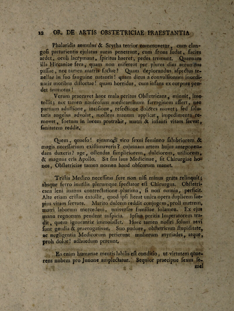 Phalaridis aemulas & Scytha tetrior coimrfovetpr y cum clan- gofi parturientis ejulatus auras penetrant, eum frons fudat, facies ardet, oculi lacfymant, fpiritus haeret*, pedes tremunt. Quaenam illa Hircaniae fera, quam non mifereat per plures dias aerumnas pailae, nee tamen matris fadiae? Quam deplorandus afpedhis te¬ nellae in fuo fanguine natantis! quam dirus a convulfionum inordi¬ natis'motibus didortae! quam horridus, cum infans ex corpore pei*- det immotus! Verum praecavet liaee mala peritus Obdctricans, minuit, imo tollit; ncc tamen nau feclam medicaminum farraginem affert, nee partium adudioney ineidone, refe$ione dolites movet; fed fi lu¬ taris angelus advolat, mollem manum applicat, impedimenta re¬ movet, foetum in lucem protrahit, matri & infanti vitam fecvat, fanitatem reddit. Quem, quaefo! ejusmodi viro fexui femineo falubriorem SC magis neceffarium exidimaveris? cujusnam artem hujus anteponen¬ dam duxeris? age, oden das fimpliciorem , dulciorem, utiliorem, & magnus eris Apollo. Sit fna laus Medicinae , fit Chirurgiae ho¬ nos, Obdetrieiae tamen nomen haud ohfcurum manet. Tridis Medico neceditas fere nton nifi minus grata relinquit; absque ferro inutilis plerumque fpe<dator efl Chirurgus. Obdetri- cans leni maiiiis contredlatione-plurima, fi non' omnia,- perficit. Alte etiam cridas extollit, quod i pii liceat unica opera duplicem fae- pius vitam fervare. Marito dulcem reddit conjugem, proli matrem, matri laborum mercedem, univerfae familiae folamen. Ex ejus inanu regnorum pendent aufpicia. Ipfius peritia Imperatorem tra¬ dit, quem ignorantia immoladet. Haec tamen nodri folum aevi funt gaudia & praerogativae. Suo pudore,- obdetricum dupiditate, ac negligentia Medicorum perierunt mulierum myriades, atque, proh dolor! adhucdum pereunt,- Ea enim humanae mentis labilis efl conditio, ut virtutem qtiae- rens nubem pro Junone amplectatur. Sequior praecipue fexus fe- mcl