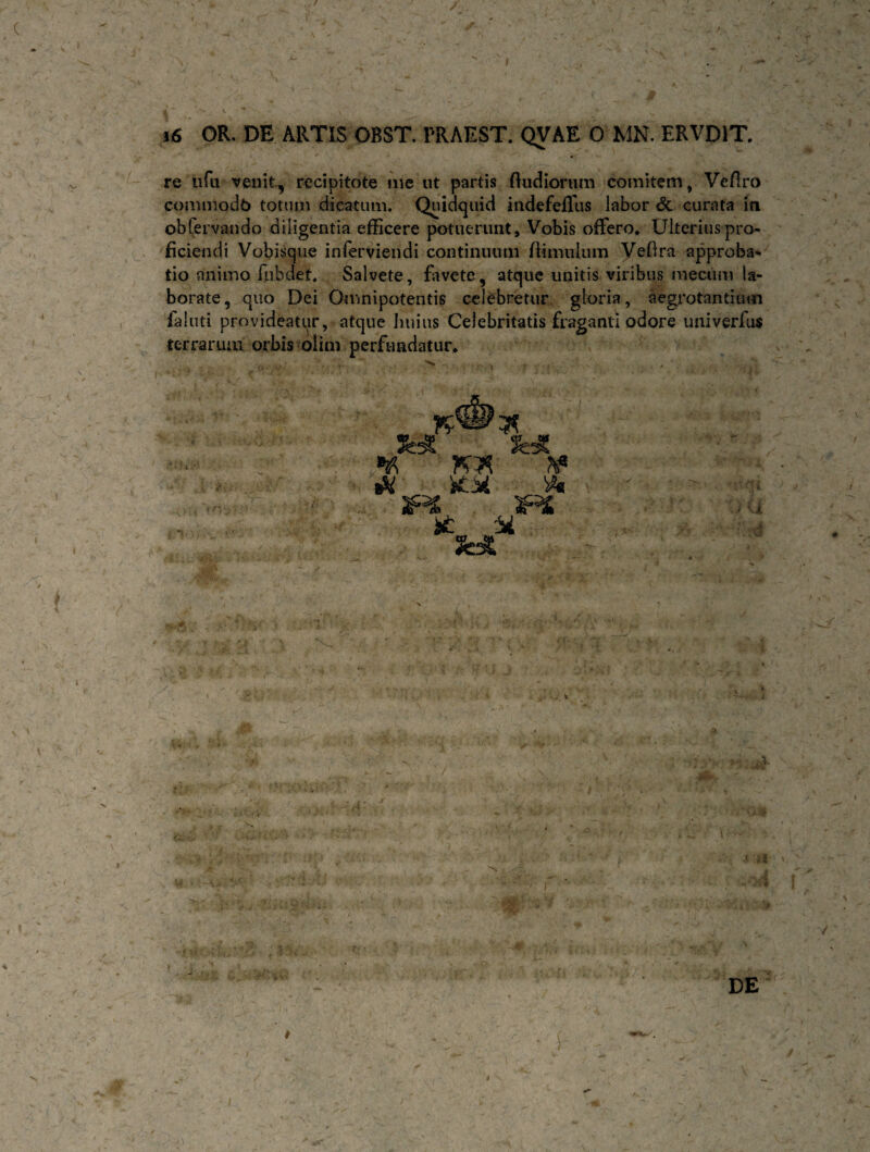 ) 16 OR. DE ARTIS OBST. PRAEST. QVAE 0 MN. ERVD1T re ufa venit, recipitote me ut partis ftudiorum comitem, Vefiro commodb totum dicatum. Quidquid indefefliis labor & curata in. obfervando diligentia efficere potuerunt. Vobis offero. Ulterius pro¬ ficiendi Vobisque inferviendi continuum flimulum Veflra approba¬ tio animo fubdef. Salvete, favete, atque unitis viribus mecum la¬ borate, quo Dei Omnipotentis celebretur gloria, aegrotantium faluti provideatur, atque huius Celebritatis fraganti odore univerfus terrarum orbis oiim perfundatur* ¥ Ik KH' 3FS £ M ,1 L .H. » ; I >. - . >■ i I'. A P V DE i