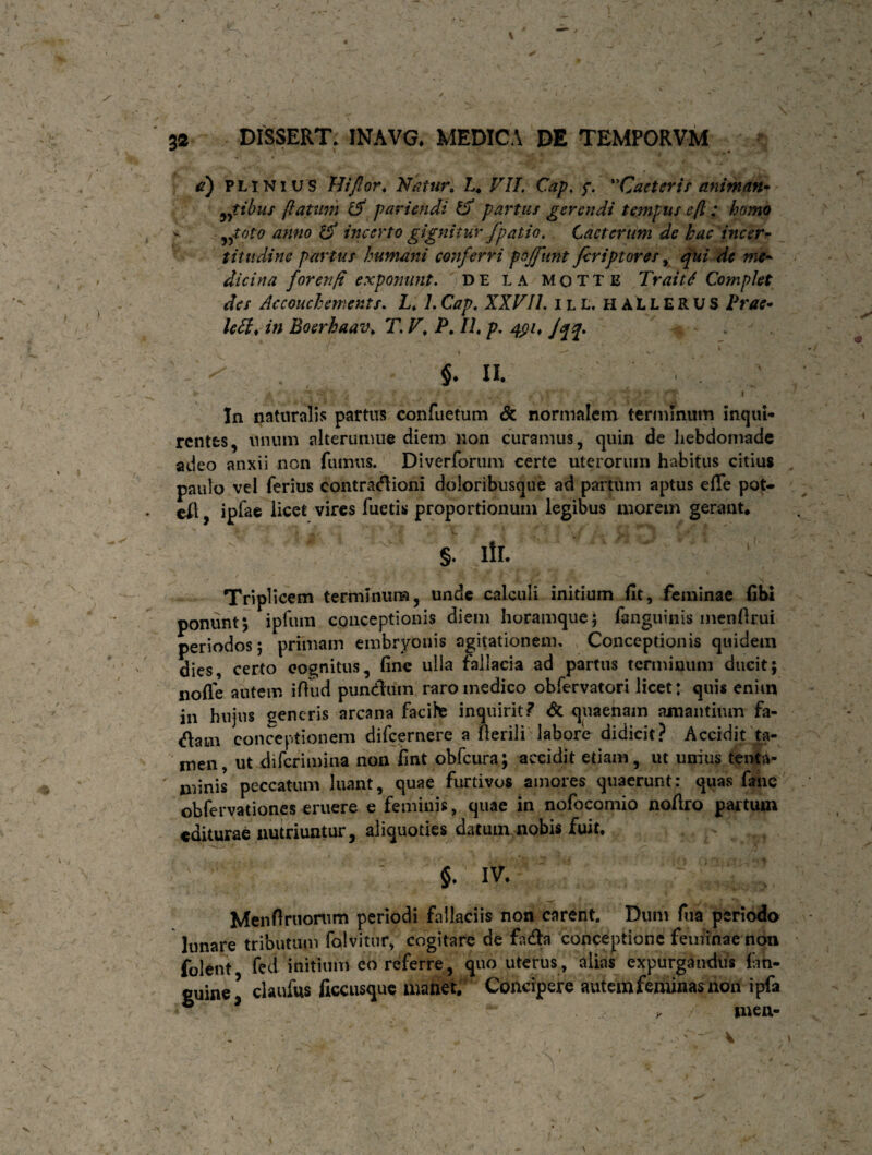 d) PLINIUS Hi flor. Natur* L. VII Cap, f. Cacteris animan* ^tibus flatum & paviendi Vj partus gerendi tempus efl; homo v yfvto anno & incerto gignitur /patio. Lactcrum de hac incer- titudinc partus humani conferri poffunt firiptores, qui de me~ dicina forenfi exponunt. DE la mqtte Trait6 Complet des Accouchements. L. 1. Cap. XXVII. ill, h A L L E R U S Prae* leti* in Boerhaav. T. Vt P. II. p. qpi. Jqq. 7 * ^ i * $. a * a /* n, > t y 'j * * f -•*\ V:-’> *.■ ,i . ' In naturalis partus confuetum & normalem terminum inqui¬ rentes, unum alterumue diem non curamus, quin de hebdomade adeo anxii non fumus. Diverforum certe uterorum habitus citius paulo vel ferius contradioni doloribusque ad partum aptus elle pot- el\, iplae licet vires fuetis proportionum legibus morem gerant* §. iir. Triplicem terminum, unde calculi initium fit, feminae fibi ponunt*, ipfum conceptionis diem horamque; fanguinis menfirui periodos; primam embryonis agitationem. Conceptionis quidem dies, certo eognitus, fine ulla fallacia ad partus terminum ducit; nofle autem iffud pundum raro medico obfervatori licet: quis enim in hujus generis arcana facite inquirit? & quaenam amantium fa- dam conceptionem difeernere a Herili labore didicit? Accidit ta¬ men, ut diferimina non fint obfcura; accidit etiam, ut unius tenta¬ minis peccatum luant, quae furtivos amores quaerunt: quas fanc obfervationes eruere e feminis, quae in nofocomio nofiro partum editurae nutriuntur, aliquoties datum nobis fuit. §. IV. Menfiruonim periodi fallaciis non carent. Dum fiia periodo Innare tributum folvitur, cogitare de fada conceptione feminae non folent fed initium eo referre , quo uterus , alias expurgandus fati- euine’ claufus ficcusque manet. Concipere autem feminas non ipfa 6 * . , mea-